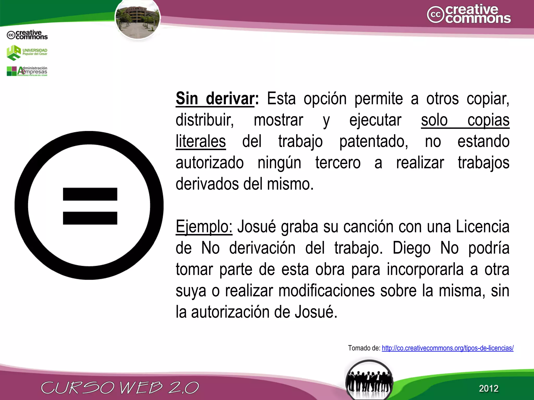 Sin derivar: Esta opción permite a otros copiar,
distribuir, mostrar y ejecutar solo copias
literales del trabajo patentado, no estando
autorizado ningún tercero a realizar trabajos
derivados del mismo.

Ejemplo: Josué graba su canción con una Licencia
de No derivación del trabajo. Diego No podría
tomar parte de esta obra para incorporarla a otra
suya o realizar modificaciones sobre la misma, sin
la autorización de Josué.
                         Tomado de: http://co.creativecommons.org/tipos-de-licencias/
 