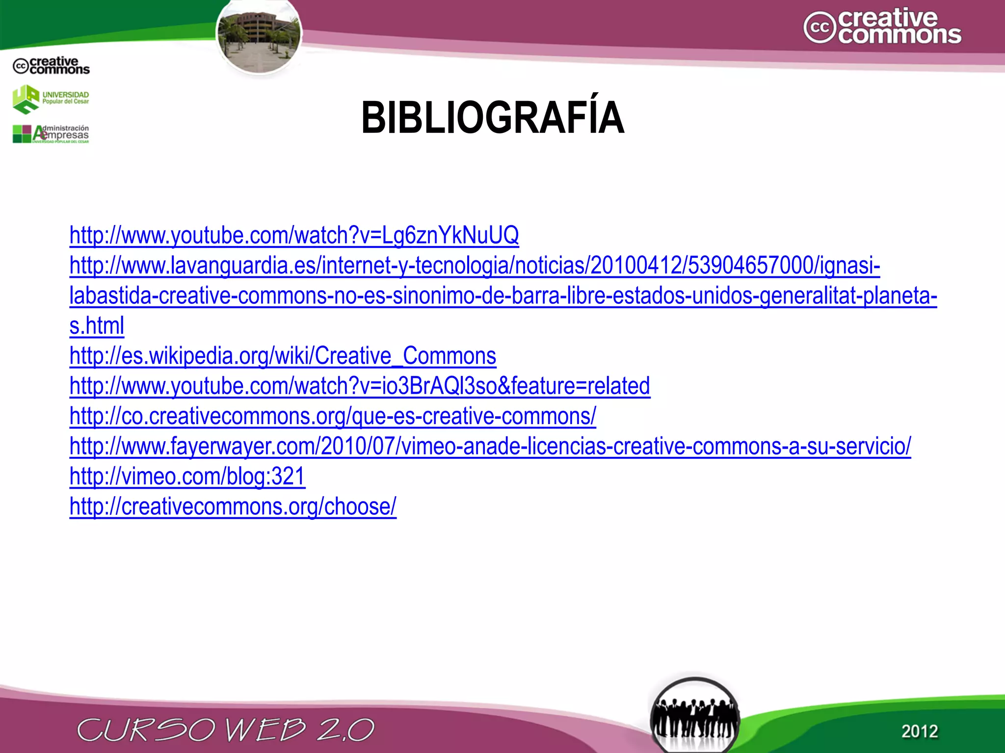 BIBLIOGRAFÍA

http://www.youtube.com/watch?v=Lg6znYkNuUQ
http://www.lavanguardia.es/internet-y-tecnologia/noticias/20100412/53904657000/ignasi-
labastida-creative-commons-no-es-sinonimo-de-barra-libre-estados-unidos-generalitat-planeta-
s.html
http://es.wikipedia.org/wiki/Creative_Commons
http://www.youtube.com/watch?v=io3BrAQl3so&feature=related
http://co.creativecommons.org/que-es-creative-commons/
http://www.fayerwayer.com/2010/07/vimeo-anade-licencias-creative-commons-a-su-servicio/
http://vimeo.com/blog:321
http://creativecommons.org/choose/
 