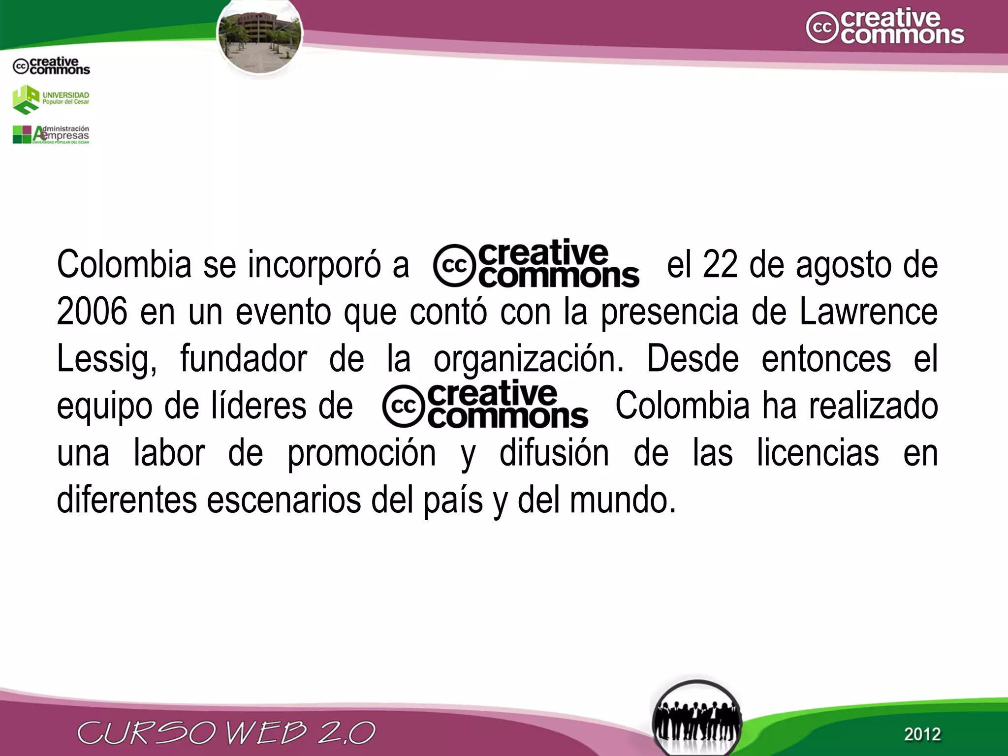 Colombia se incorporó a                   el 22 de agosto de
2006 en un evento que contó con la presencia de Lawrence
Lessig, fundador de la organización. Desde entonces el
equipo de líderes de                   Colombia ha realizado
una labor de promoción y difusión de las licencias en
diferentes escenarios del país y del mundo.
 