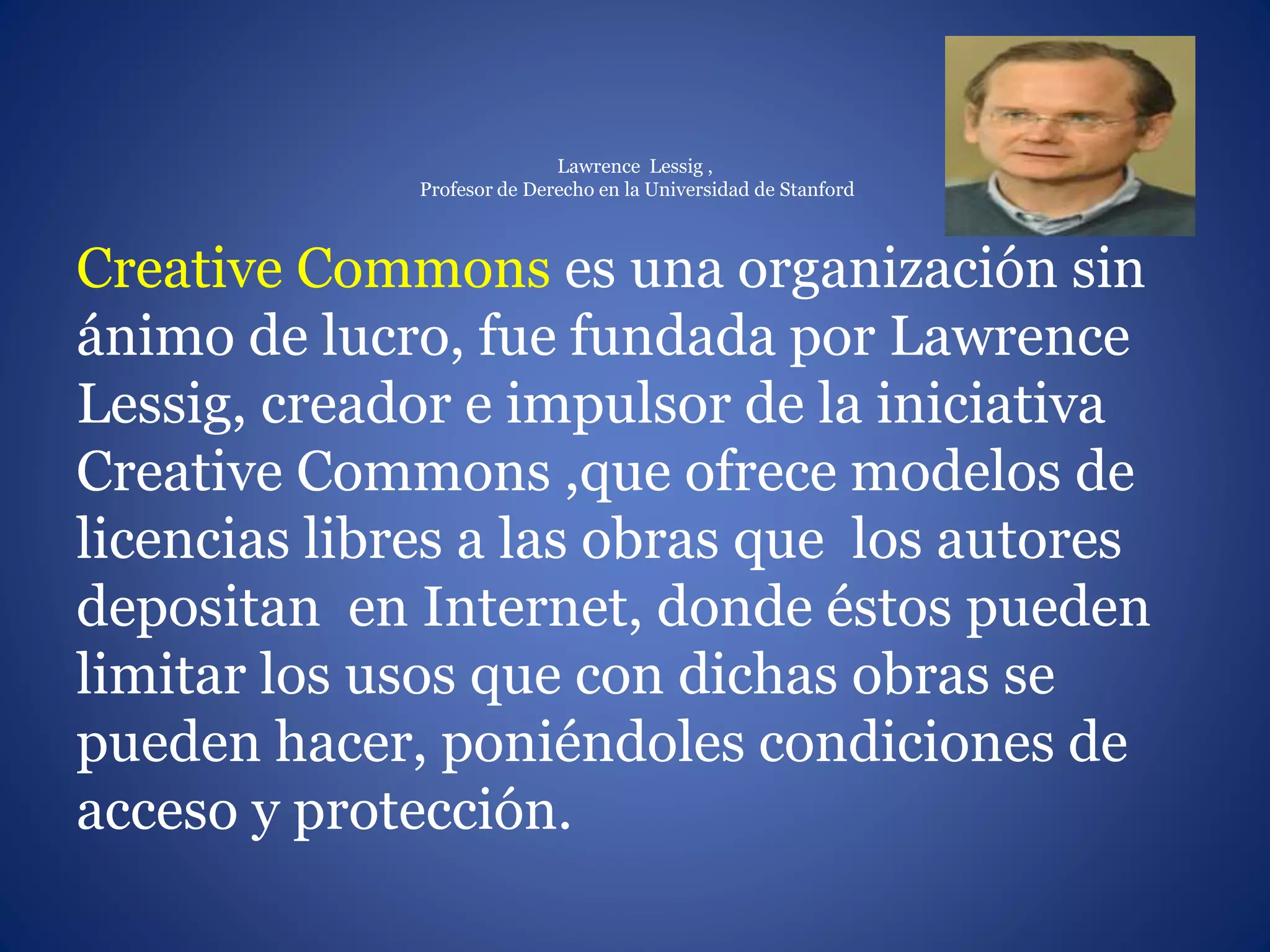 Lawrence Lessig ,
Profesor de Derecho en la Universidad de Stanford
Creative Commons es una organización sin
ánimo de lucro, fue fundada por Lawrence
Lessig, creador e impulsor de la iniciativa
Creative Commons ,que ofrece modelos de
licencias libres a las obras que los autores
depositan en Internet, donde éstos pueden
limitar los usos que con dichas obras se
pueden hacer, poniéndoles condiciones de
acceso y protección.
 