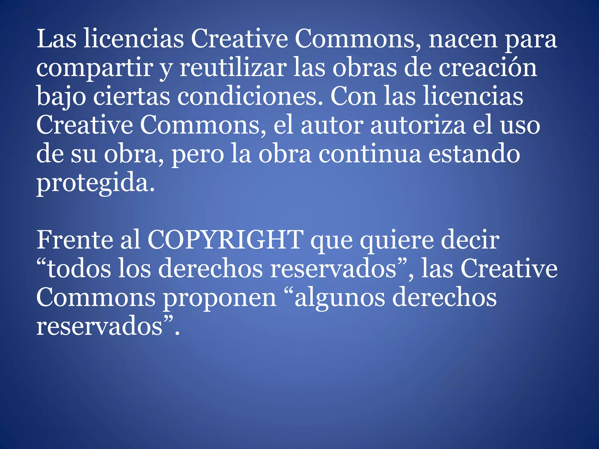 Las licencias Creative Commons, nacen para
compartir y reutilizar las obras de creación
bajo ciertas condiciones. Con las licencias
Creative Commons, el autor autoriza el uso
de su obra, pero la obra continua estando
protegida.
Frente al COPYRIGHT que quiere decir
“todos los derechos reservados”, las Creative
Commons proponen “algunos derechos
reservados”.
 