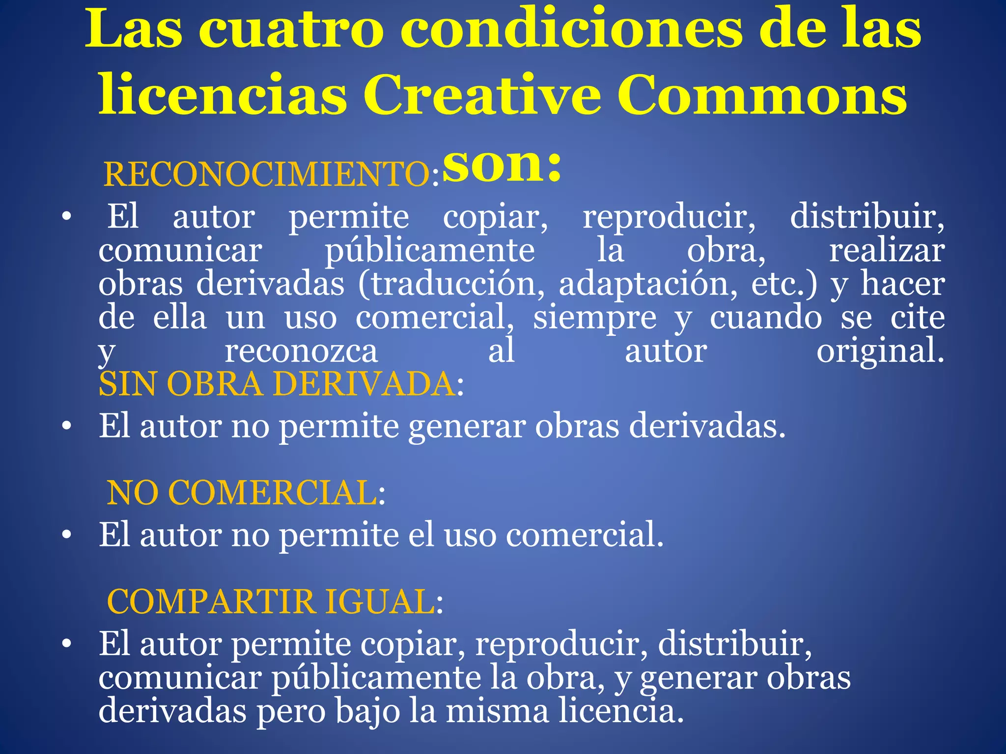 Las cuatro condiciones de las
licencias Creative Commons
son:RECONOCIMIENTO:
• El autor permite copiar, reproducir, distribuir,
comunicar públicamente la obra, realizar
obras derivadas (traducción, adaptación, etc.) y hacer
de ella un uso comercial, siempre y cuando se cite
y reconozca al autor original.
SIN OBRA DERIVADA:
• El autor no permite generar obras derivadas.
NO COMERCIAL:
• El autor no permite el uso comercial.
COMPARTIR IGUAL:
• El autor permite copiar, reproducir, distribuir,
comunicar públicamente la obra, y generar obras
derivadas pero bajo la misma licencia.
 