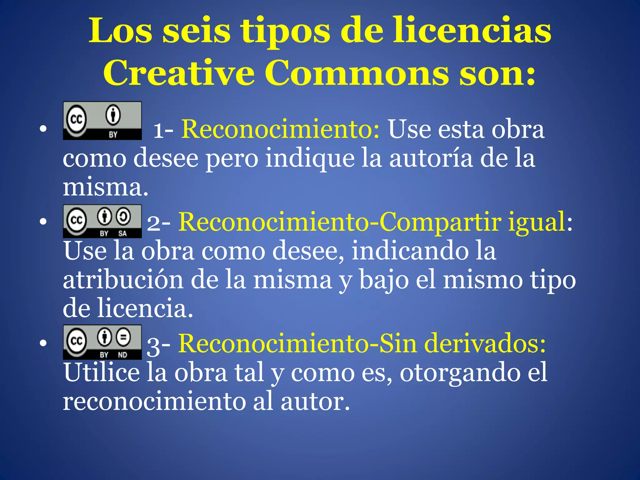 Los seis tipos de licencias
Creative Commons son:
• 1- Reconocimiento: Use esta obra
como desee pero indique la autoría de la
misma.
• 2- Reconocimiento-Compartir igual:
Use la obra como desee, indicando la
atribución de la misma y bajo el mismo tipo
de licencia.
• 3- Reconocimiento-Sin derivados:
Utilice la obra tal y como es, otorgando el
reconocimiento al autor.
 