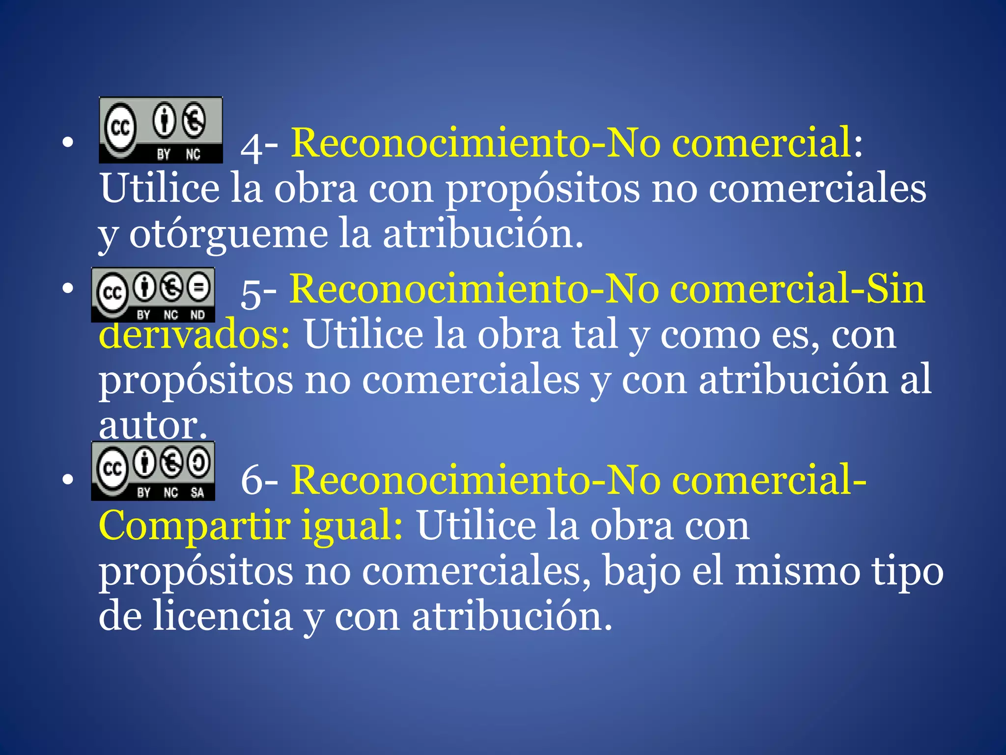 • 4- Reconocimiento-No comercial:
Utilice la obra con propósitos no comerciales
y otórgueme la atribución.
• 5- Reconocimiento-No comercial-Sin
derivados: Utilice la obra tal y como es, con
propósitos no comerciales y con atribución al
autor.
• 6- Reconocimiento-No comercial-
Compartir igual: Utilice la obra con
propósitos no comerciales, bajo el mismo tipo
de licencia y con atribución.
 