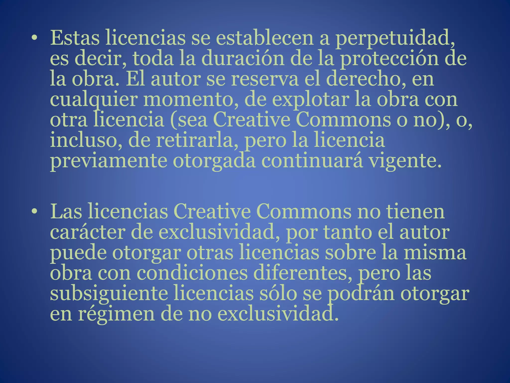 • Estas licencias se establecen a perpetuidad,
es decir, toda la duración de la protección de
la obra. El autor se reserva el derecho, en
cualquier momento, de explotar la obra con
otra licencia (sea Creative Commons o no), o,
incluso, de retirarla, pero la licencia
previamente otorgada continuará vigente.
• Las licencias Creative Commons no tienen
carácter de exclusividad, por tanto el autor
puede otorgar otras licencias sobre la misma
obra con condiciones diferentes, pero las
subsiguiente licencias sólo se podrán otorgar
en régimen de no exclusividad.
 