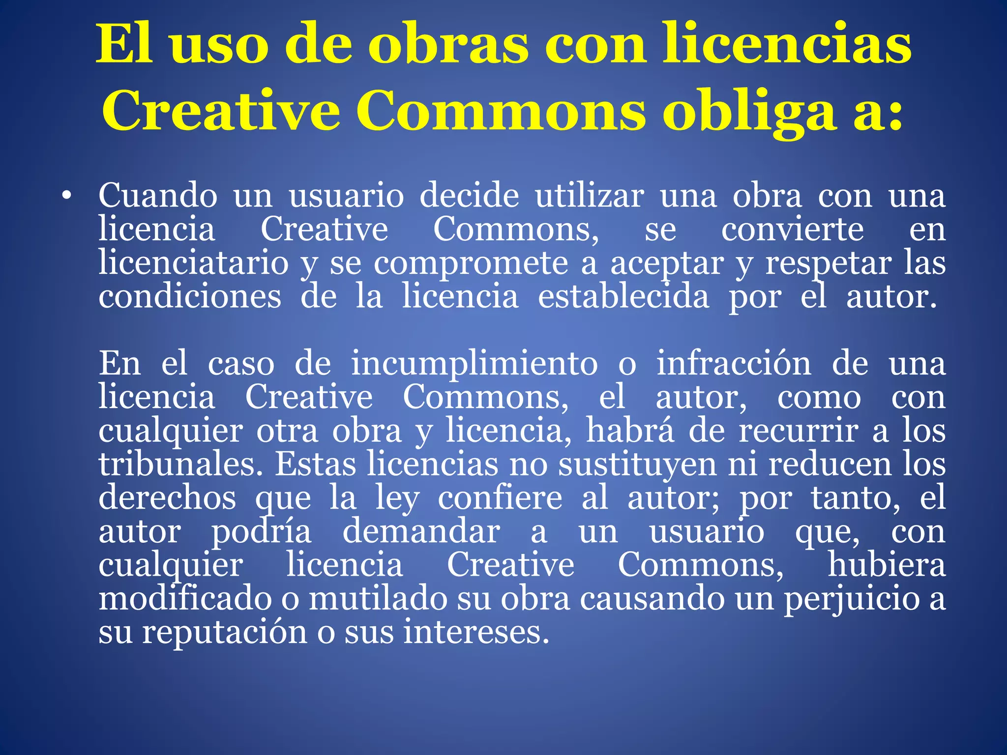 El uso de obras con licencias
Creative Commons obliga a:
• Cuando un usuario decide utilizar una obra con una
licencia Creative Commons, se convierte en
licenciatario y se compromete a aceptar y respetar las
condiciones de la licencia establecida por el autor.
En el caso de incumplimiento o infracción de una
licencia Creative Commons, el autor, como con
cualquier otra obra y licencia, habrá de recurrir a los
tribunales. Estas licencias no sustituyen ni reducen los
derechos que la ley confiere al autor; por tanto, el
autor podría demandar a un usuario que, con
cualquier licencia Creative Commons, hubiera
modificado o mutilado su obra causando un perjuicio a
su reputación o sus intereses.
 