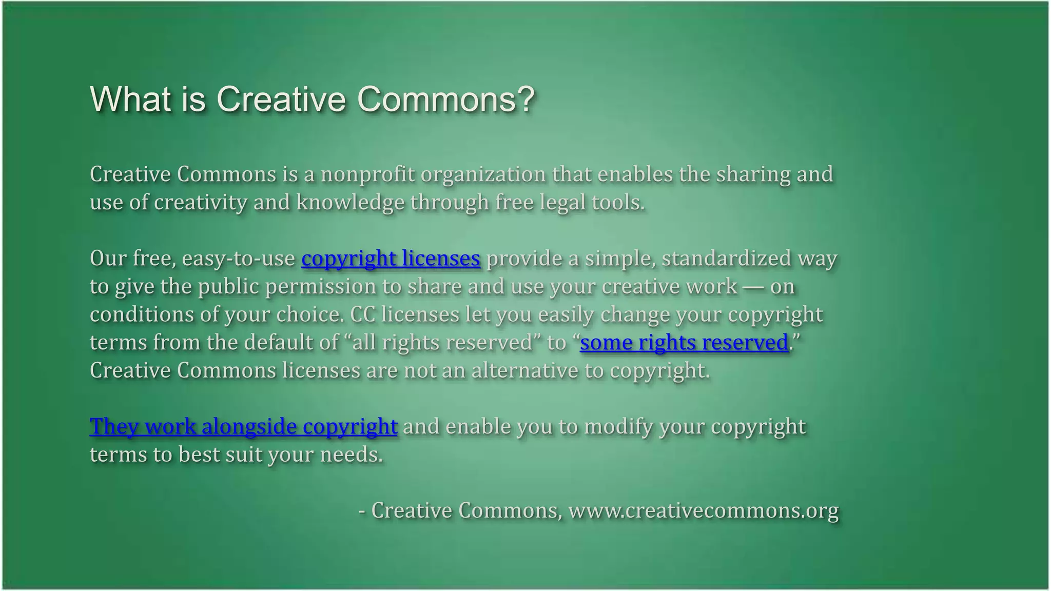What is Creative Commons? 
Creative Commons is a nonprofit organization that enables the sharing and 
use of creativity and knowledge through free legal tools. 
Our free, easy-to-use copyright licenses provide a simple, standardized way 
to give the public permission to share and use your creative work — on 
conditions of your choice. CC licenses let you easily change your copyright 
terms from the default of “all rights reserved” to “some rights reserved.” 
Creative Commons licenses are not an alternative to copyright. 
They work alongside copyright and enable you to modify your copyright 
terms to best suit your needs. 
- Creative Commons, www.creativecommons.org 
 