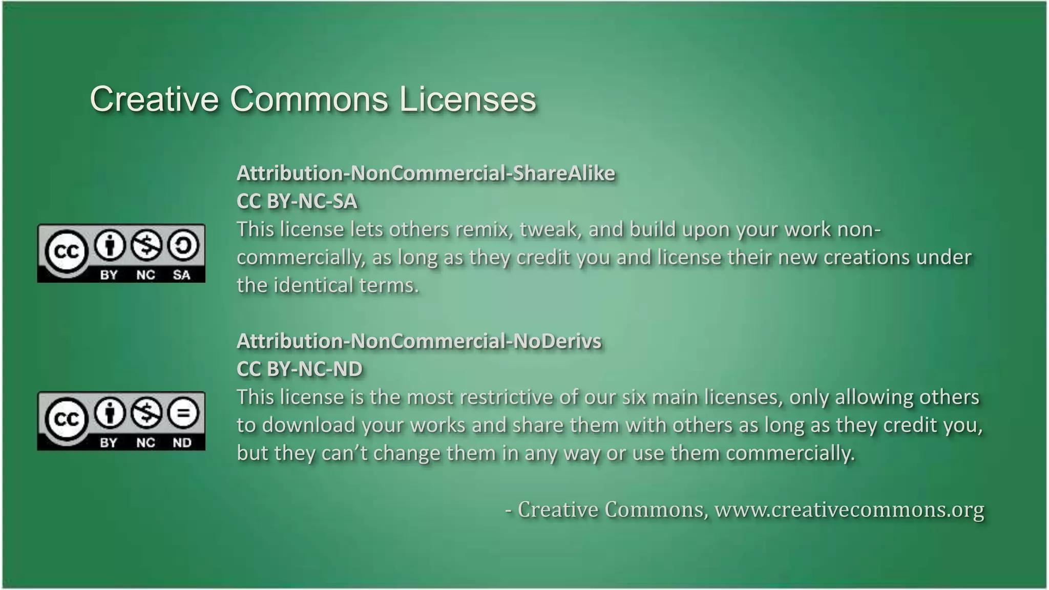 Creative Commons Licenses 
Attribution-NonCommercial-ShareAlike 
CC BY-NC-SA 
This license lets others remix, tweak, and build upon your work non-commercially, 
as long as they credit you and license their new creations under 
the identical terms. 
Attribution-NonCommercial-NoDerivs 
CC BY-NC-ND 
This license is the most restrictive of our six main licenses, only allowing others 
to download your works and share them with others as long as they credit you, 
but they can’t change them in any way or use them commercially. 
- Creative Commons, www.creativecommons.org 
 