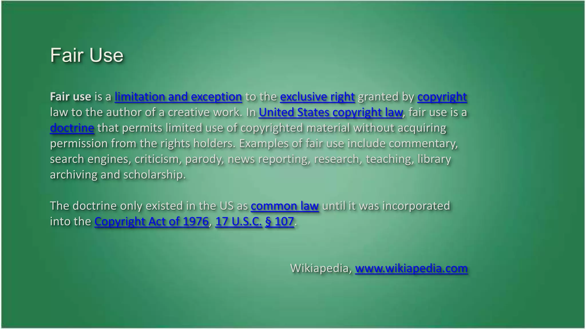 Fair use is a limitation and exception to the exclusive right granted by copyright 
law to the author of a creative work. In United States copyright law, fair use is a 
doctrine that permits limited use of copyrighted material without acquiring 
permission from the rights holders. Examples of fair use include commentary, 
search engines, criticism, parody, news reporting, research, teaching, library 
archiving and scholarship. 
The doctrine only existed in the US as common law until it was incorporated 
into the Copyright Act of 1976, 17 U.S.C. § 107. 
Wikiapedia, www.wikiapedia.com 
Fair Use 
 