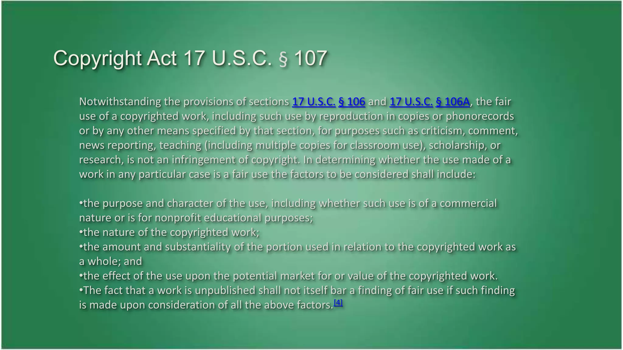 Copyright Act 17 U.S.C. § 107 
Notwithstanding the provisions of sections 17 U.S.C. § 106 and 17 U.S.C. § 106A, the fair 
use of a copyrighted work, including such use by reproduction in copies or phonorecords 
or by any other means specified by that section, for purposes such as criticism, comment, 
news reporting, teaching (including multiple copies for classroom use), scholarship, or 
research, is not an infringement of copyright. In determining whether the use made of a 
work in any particular case is a fair use the factors to be considered shall include: 
•the purpose and character of the use, including whether such use is of a commercial 
nature or is for nonprofit educational purposes; 
•the nature of the copyrighted work; 
•the amount and substantiality of the portion used in relation to the copyrighted work as 
a whole; and 
•the effect of the use upon the potential market for or value of the copyrighted work. 
•The fact that a work is unpublished shall not itself bar a finding of fair use if such finding 
is made upon consideration of all the above factors.[4] 
 