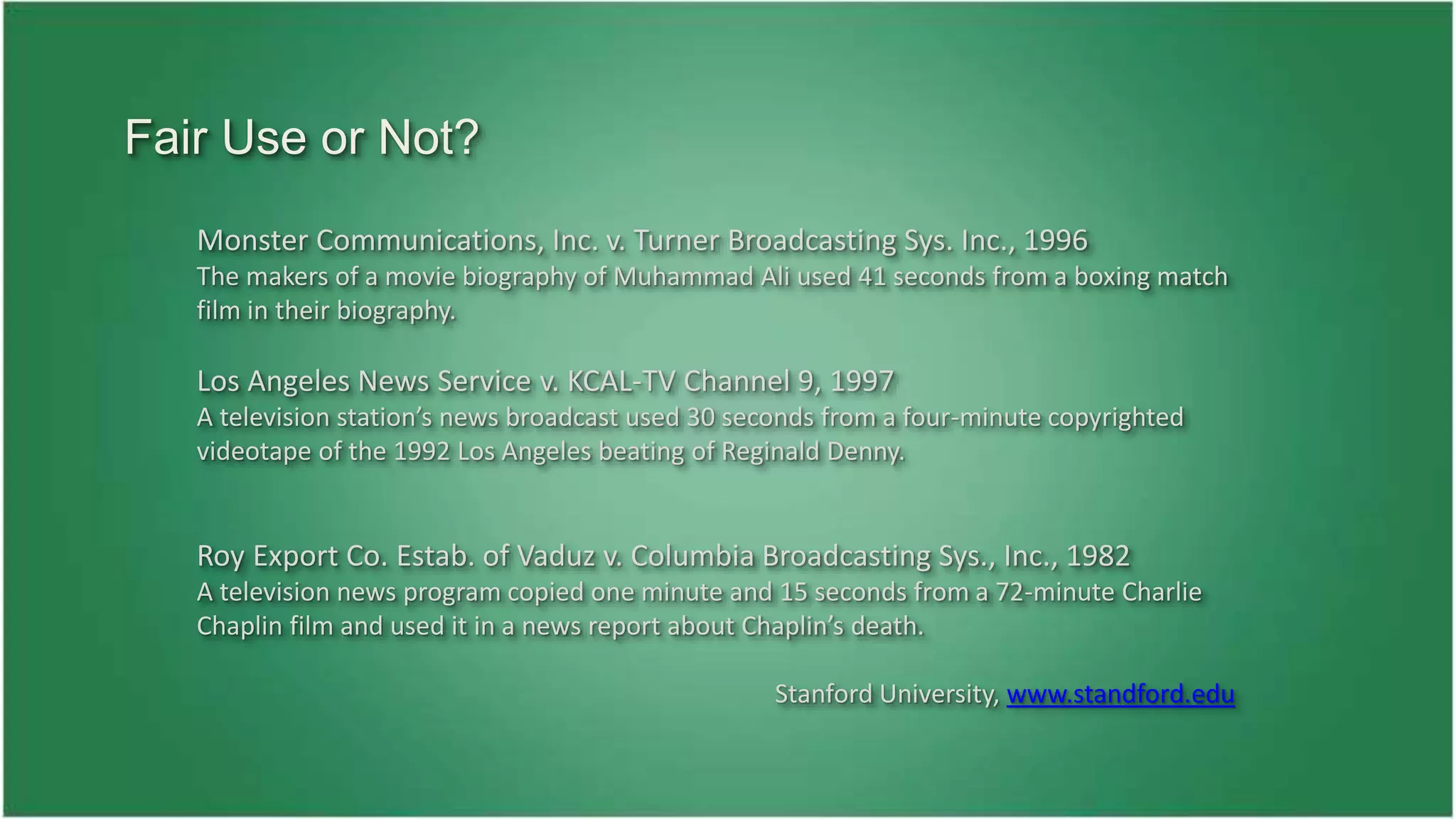 Monster Communications, Inc. v. Turner Broadcasting Sys. Inc., 1996 
The makers of a movie biography of Muhammad Ali used 41 seconds from a boxing match 
film in their biography. 
Los Angeles News Service v. KCAL-TV Channel 9, 1997 
A television station’s news broadcast used 30 seconds from a four-minute copyrighted 
videotape of the 1992 Los Angeles beating of Reginald Denny. 
Roy Export Co. Estab. of Vaduz v. Columbia Broadcasting Sys., Inc., 1982 
A television news program copied one minute and 15 seconds from a 72-minute Charlie 
Chaplin film and used it in a news report about Chaplin’s death. 
Stanford University, www.standford.edu 
Fair Use or Not? 
 