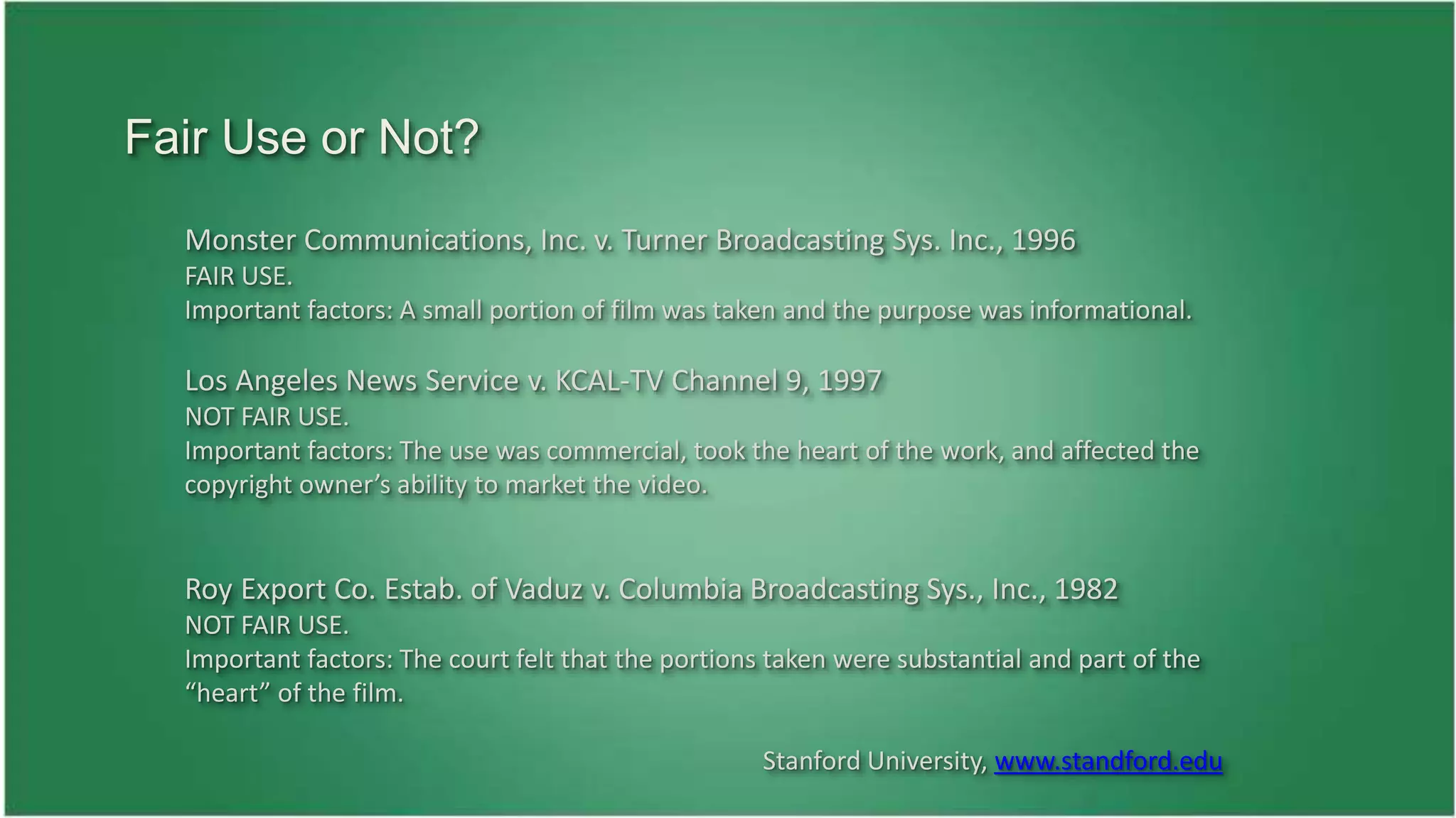 Monster Communications, Inc. v. Turner Broadcasting Sys. Inc., 1996 
FAIR USE. 
Important factors: A small portion of film was taken and the purpose was informational. 
Los Angeles News Service v. KCAL-TV Channel 9, 1997 
NOT FAIR USE. 
Important factors: The use was commercial, took the heart of the work, and affected the 
copyright owner’s ability to market the video. 
Roy Export Co. Estab. of Vaduz v. Columbia Broadcasting Sys., Inc., 1982 
NOT FAIR USE. 
Important factors: The court felt that the portions taken were substantial and part of the 
“heart” of the film. 
Stanford University, www.standford.edu 
Fair Use or Not? 
