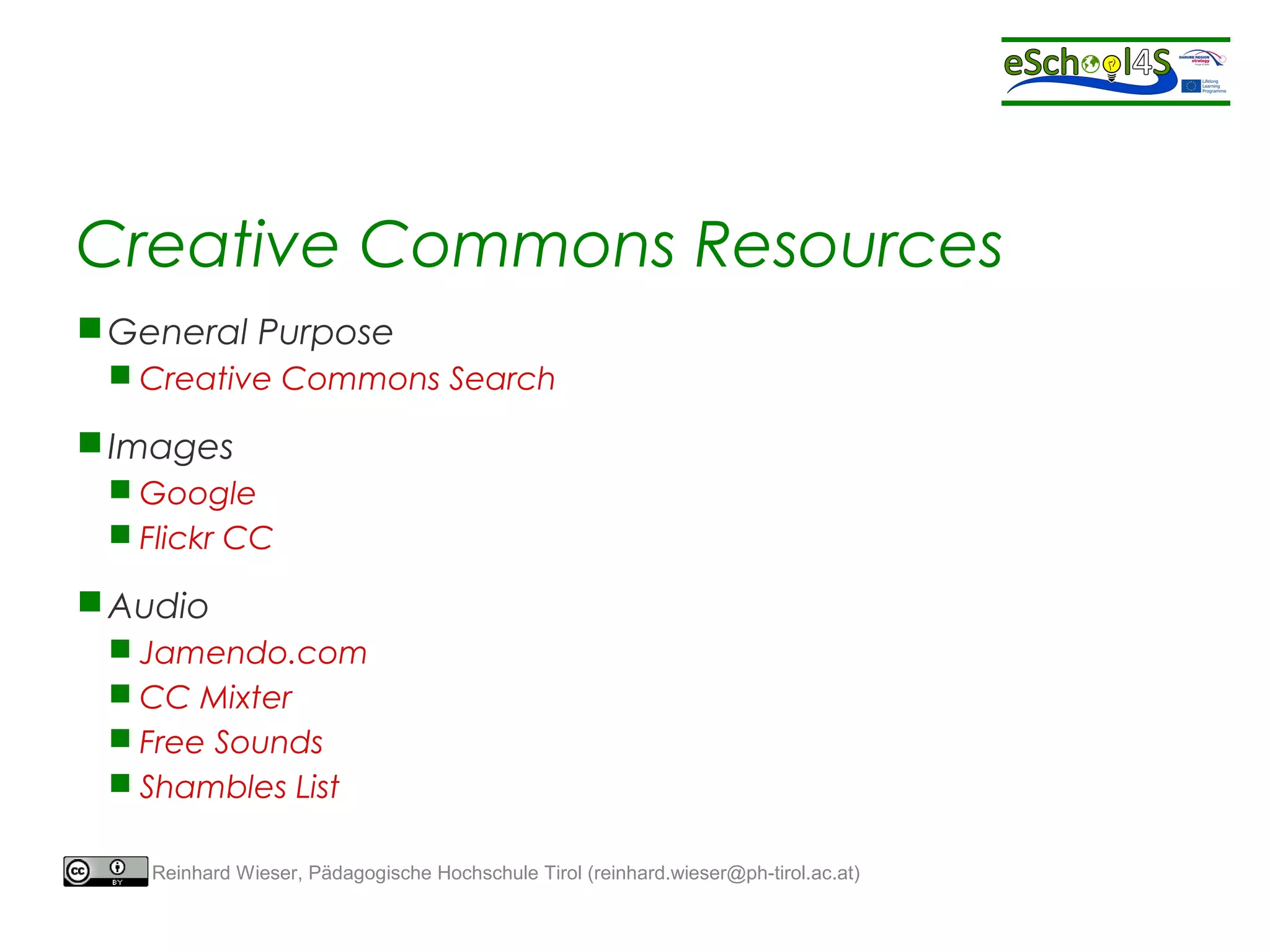 Creative Commons Resources 
General Purpose 
 Creative Commons Search 
Images 
 Google 
 Flickr CC 
Audio 
 Jamendo.com 
 CC Mixter 
 Free Sounds 
 Shambles List 
Reinhard Wieser, Pädagogische Hochschule Tirol (reinhard.wieser@ph-tirol.ac.at) 
 