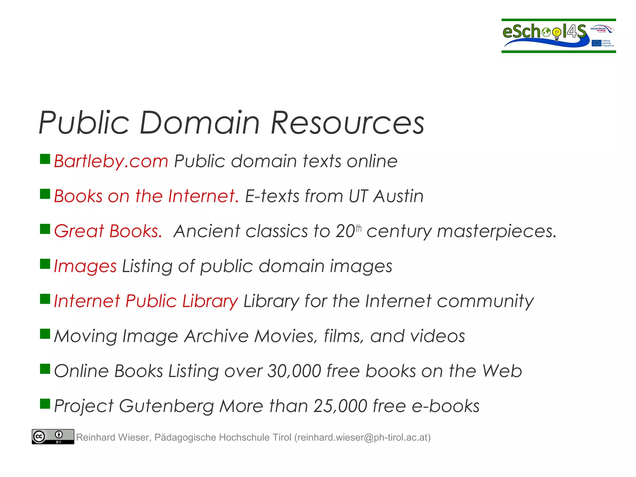 Public Domain Resources 
Bartleby.com Public domain texts online 
Books on the Internet. E-texts from UT Austin 
Great Books. Ancient classics to 20th century masterpieces. 
Images Listing of public domain images 
Internet Public Library Library for the Internet community 
Moving Image Archive Movies, films, and videos 
Online Books Listing over 30,000 free books on the Web 
Project Gutenberg More than 25,000 free e-books 
Reinhard Wieser, Pädagogische Hochschule Tirol (reinhard.wieser@ph-tirol.ac.at) 
 