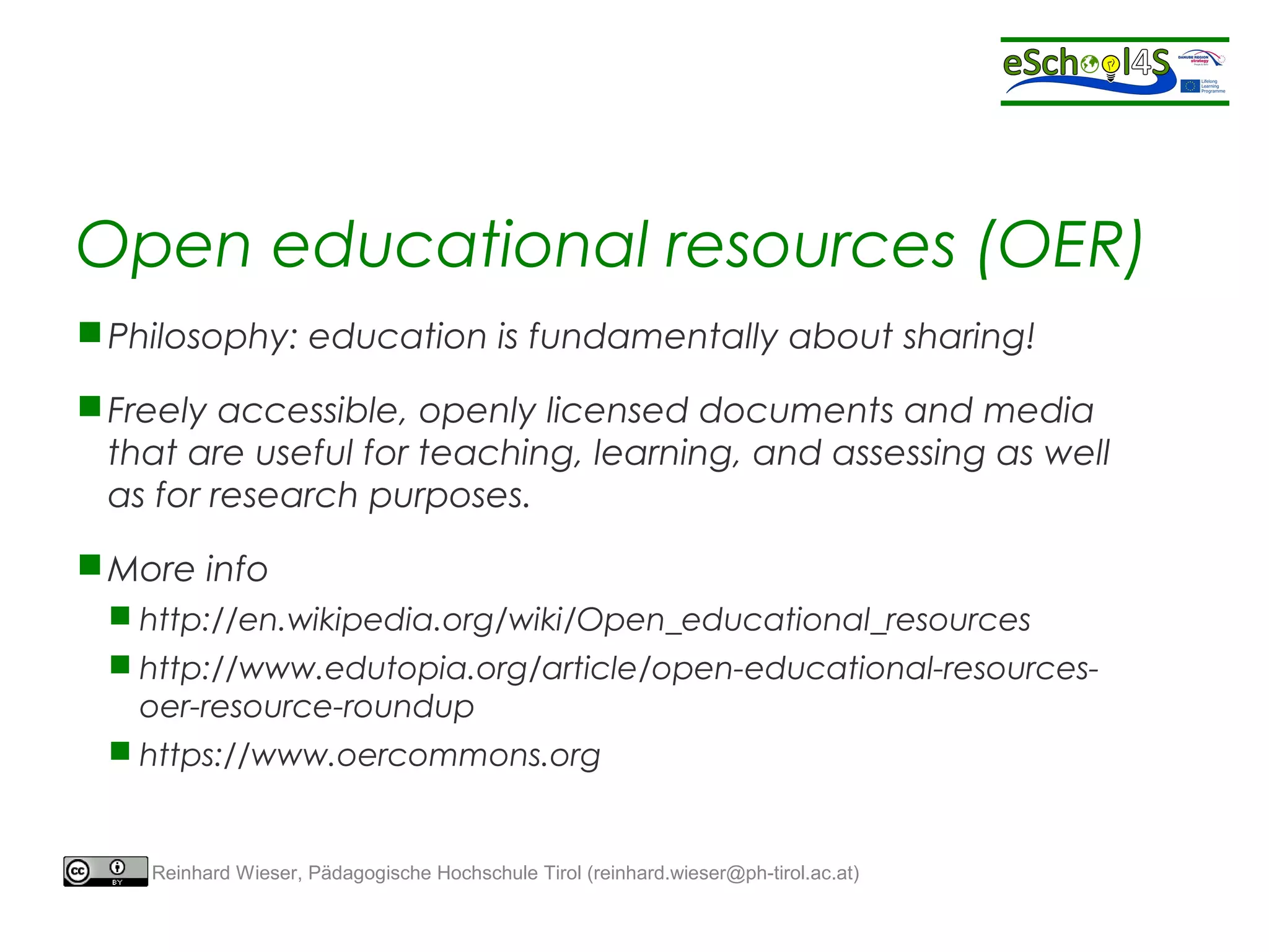 Open educational resources (OER) 
Philosophy: education is fundamentally about sharing! 
Freely accessible, openly licensed documents and media 
that are useful for teaching, learning, and assessing as well 
as for research purposes. 
More info 
 http://en.wikipedia.org/wiki/Open_educational_resources 
 http://www.edutopia.org/article/open-educational-resources-oer- 
resource-roundup 
 https://www.oercommons.org 
Reinhard Wieser, Pädagogische Hochschule Tirol (reinhard.wieser@ph-tirol.ac.at) 
 