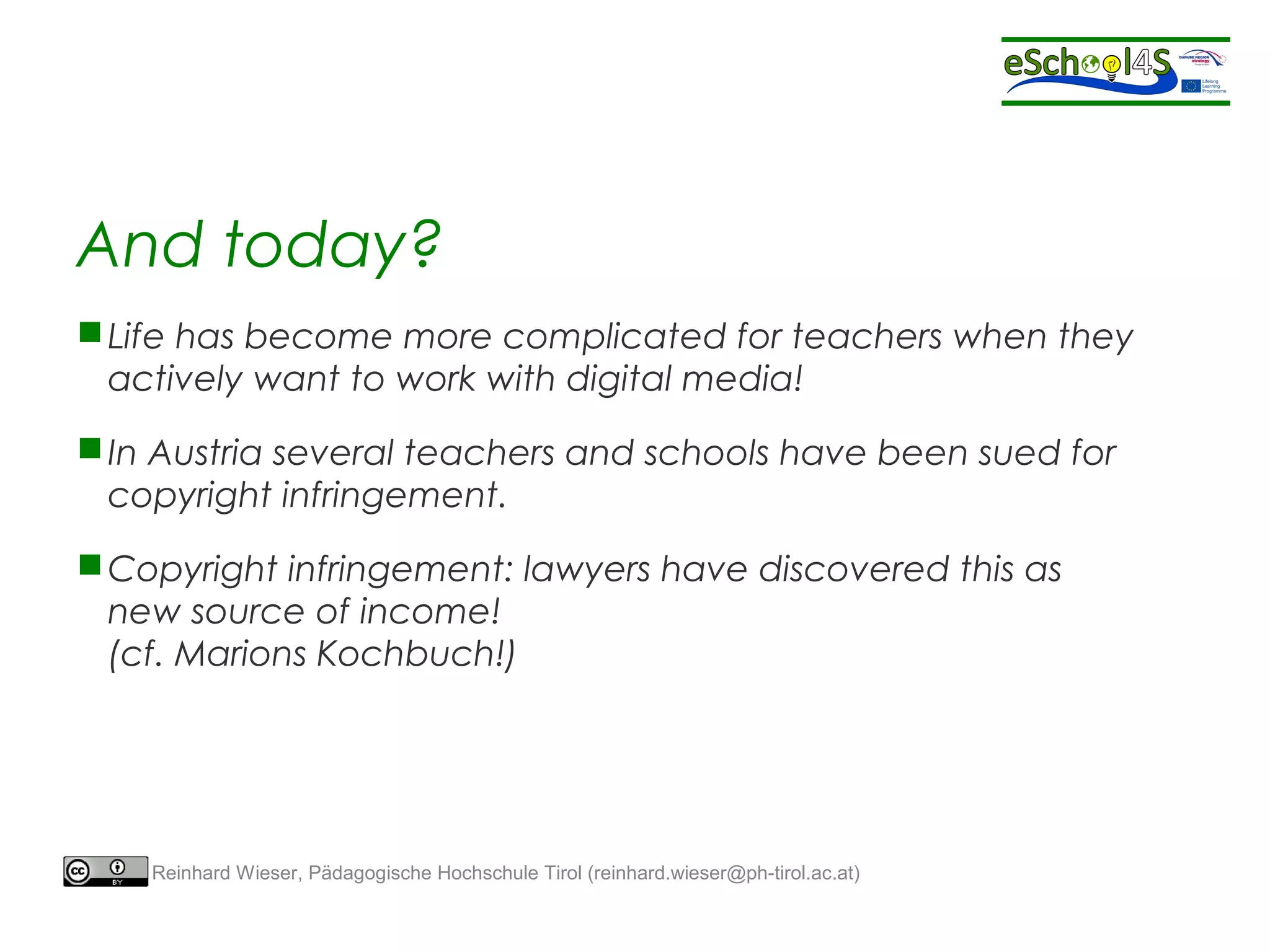 And today? 
Life has become more complicated for teachers when they 
actively want to work with digital media! 
In Austria several teachers and schools have been sued for 
copyright infringement. 
Copyright infringement: lawyers have discovered this as 
new source of income! 
(cf. Marions Kochbuch!) 
Reinhard Wieser, Pädagogische Hochschule Tirol (reinhard.wieser@ph-tirol.ac.at) 
 