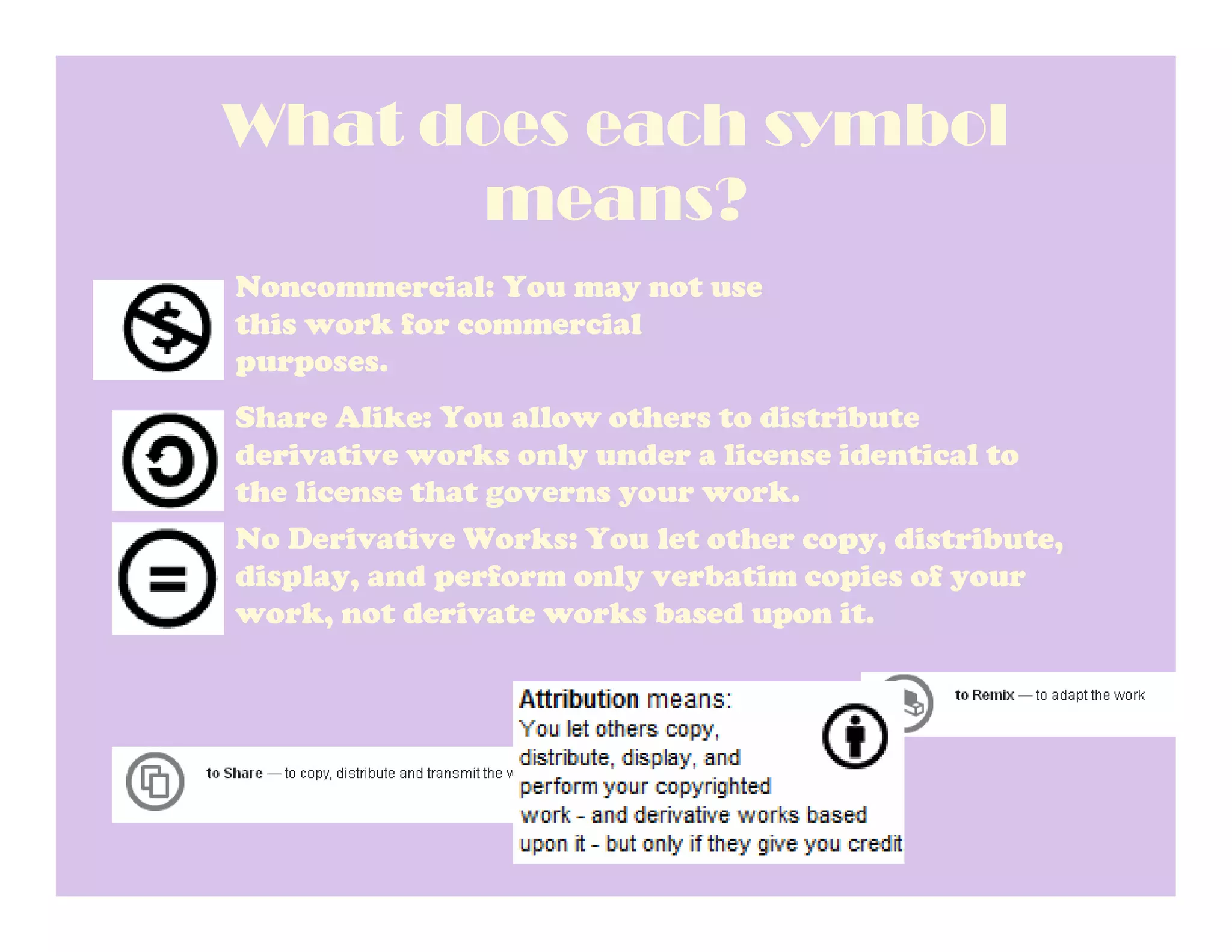 What does each symbol
       means?
Noncommercial: You may not use
this work for commercial
purposes.
Share Alike: You allow others to distribute
derivative works only under a license identical to
the license that governs your work.
No Derivative Works: You let other copy, distribute,
display, and perform only verbatim copies of your
work, not derivate works based upon it.
 