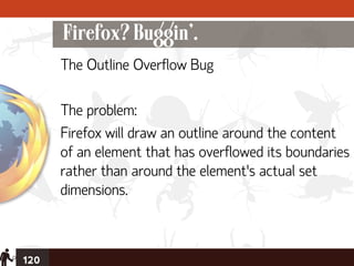 Firefox? Buggin’.
      The Outline Overflow Bug

      The problem:
      Firefox will draw an outline around the content
      of an element that has overflowed its boundaries
      rather than around the element’s actual set
      dimensions.



120
 