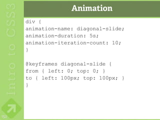 Animation
      div {
      animation-name: diagonal-slide;
      animation-duration: 5s;
      animation-iteration-count: 10;
      }

      @keyframes diagonal-slide {
      from { left: 0; top: 0; }
      to { left: 100px; top: 100px; }
      }




152
 