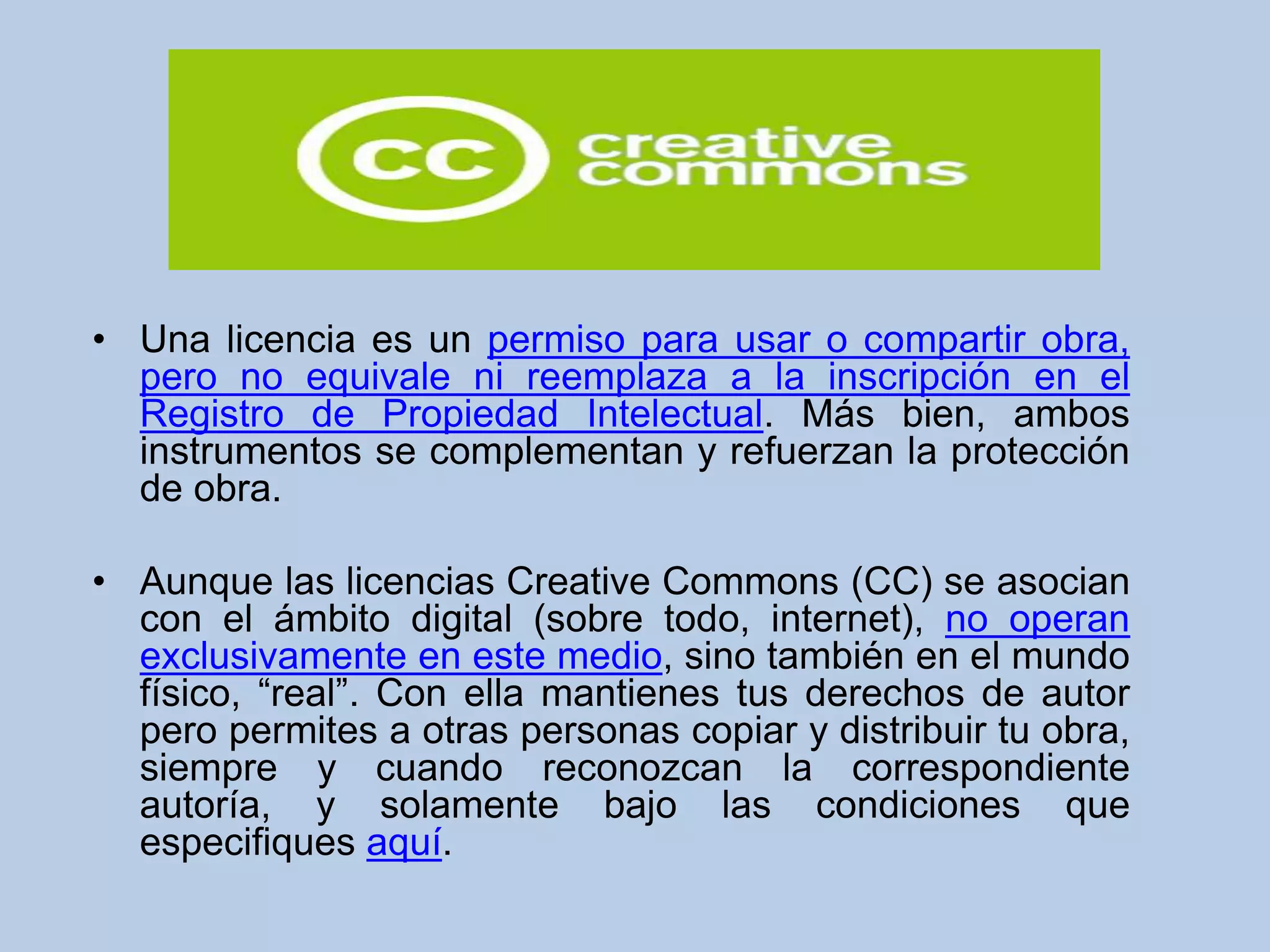 • Una licencia es un permiso para usar o compartir obra,
pero no equivale ni reemplaza a la inscripción en el
Registro de Propiedad Intelectual. Más bien, ambos
instrumentos se complementan y refuerzan la protección
de obra.
• Aunque las licencias Creative Commons (CC) se asocian
con el ámbito digital (sobre todo, internet), no operan
exclusivamente en este medio, sino también en el mundo
físico, “real”. Con ella mantienes tus derechos de autor
pero permites a otras personas copiar y distribuir tu obra,
siempre y cuando reconozcan la correspondiente
autoría, y solamente bajo las condiciones que
especifiques aquí.
 
