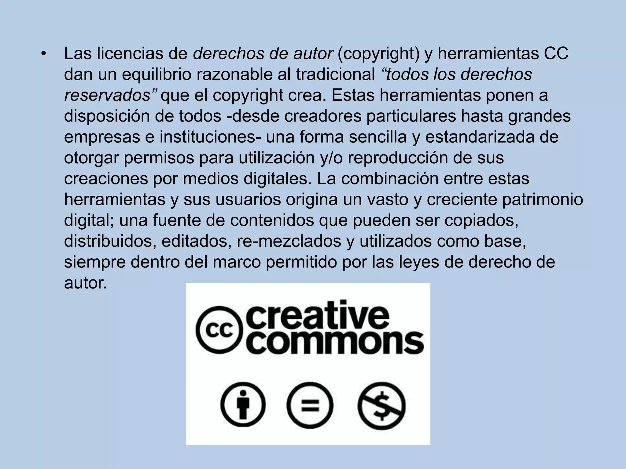 • Las licencias de derechos de autor (copyright) y herramientas CC
dan un equilibrio razonable al tradicional “todos los derechos
reservados” que el copyright crea. Estas herramientas ponen a
disposición de todos -desde creadores particulares hasta grandes
empresas e instituciones- una forma sencilla y estandarizada de
otorgar permisos para utilización y/o reproducción de sus
creaciones por medios digitales. La combinación entre estas
herramientas y sus usuarios origina un vasto y creciente patrimonio
digital; una fuente de contenidos que pueden ser copiados,
distribuidos, editados, re-mezclados y utilizados como base,
siempre dentro del marco permitido por las leyes de derecho de
autor.
 