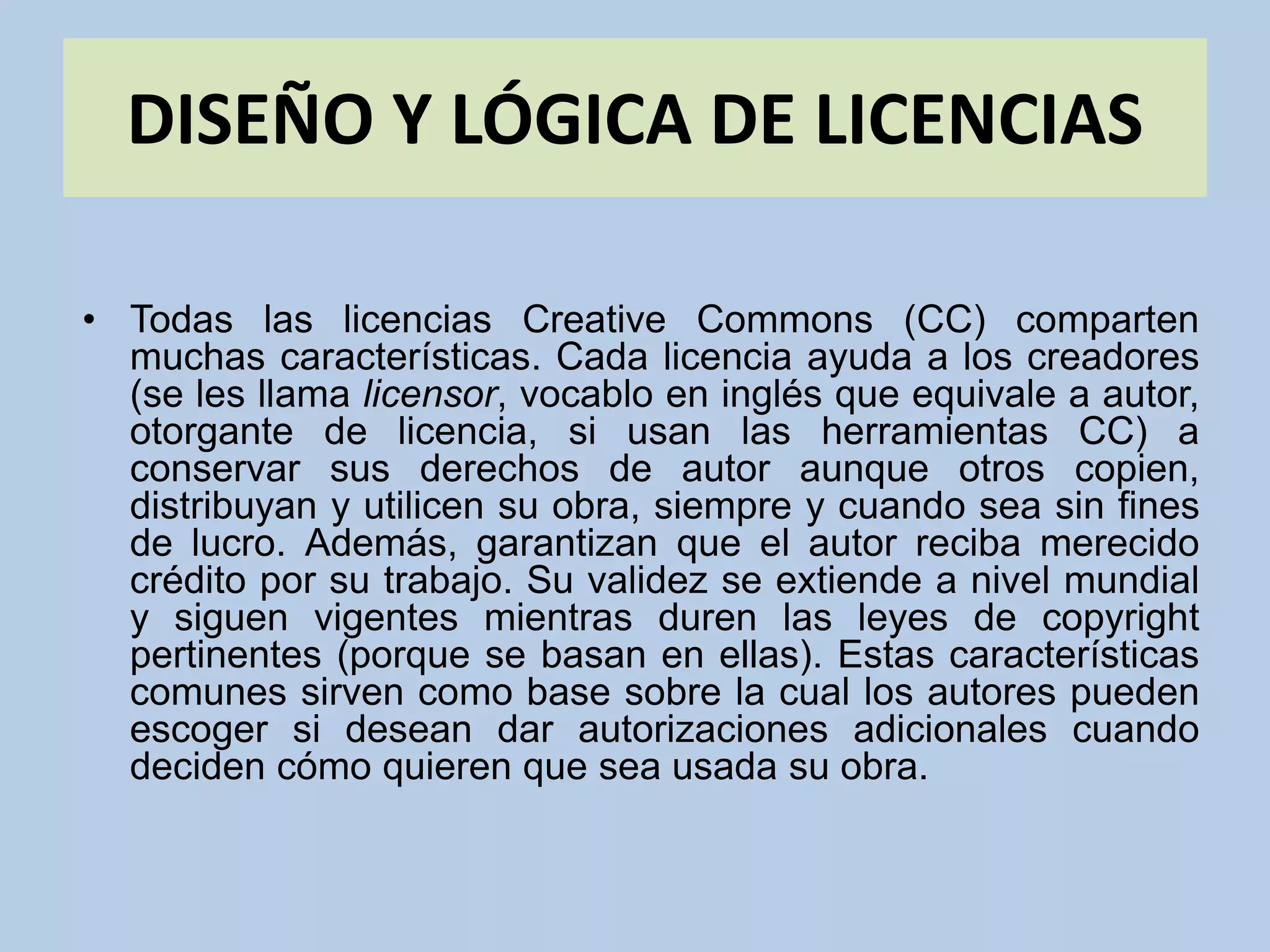 DISEÑO Y LÓGICA DE LICENCIAS
• Todas las licencias Creative Commons (CC) comparten
muchas características. Cada licencia ayuda a los creadores
(se les llama licensor, vocablo en inglés que equivale a autor,
otorgante de licencia, si usan las herramientas CC) a
conservar sus derechos de autor aunque otros copien,
distribuyan y utilicen su obra, siempre y cuando sea sin fines
de lucro. Además, garantizan que el autor reciba merecido
crédito por su trabajo. Su validez se extiende a nivel mundial
y siguen vigentes mientras duren las leyes de copyright
pertinentes (porque se basan en ellas). Estas características
comunes sirven como base sobre la cual los autores pueden
escoger si desean dar autorizaciones adicionales cuando
deciden cómo quieren que sea usada su obra.
 