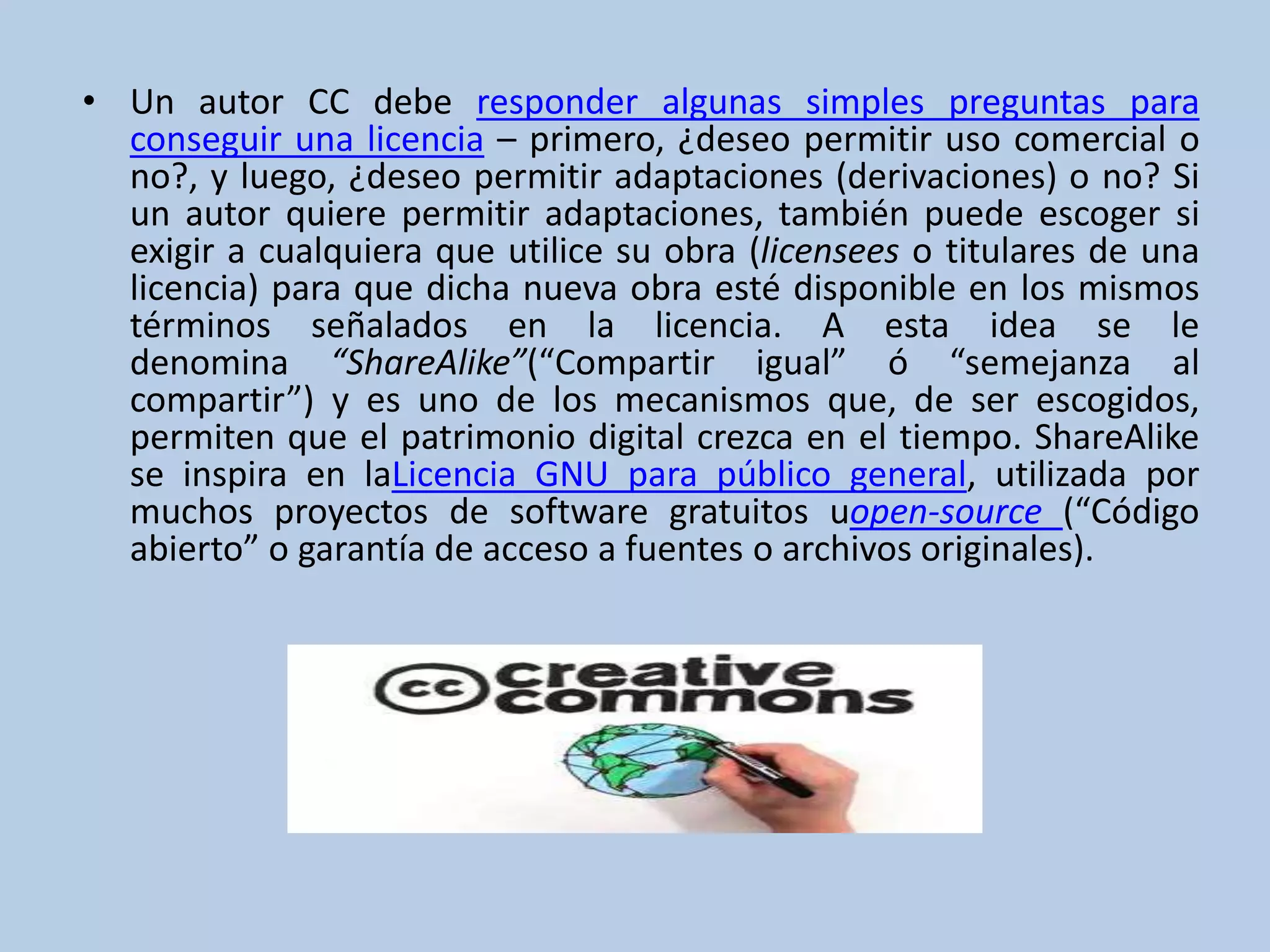 • Un autor CC debe responder algunas simples preguntas para
conseguir una licencia – primero, ¿deseo permitir uso comercial o
no?, y luego, ¿deseo permitir adaptaciones (derivaciones) o no? Si
un autor quiere permitir adaptaciones, también puede escoger si
exigir a cualquiera que utilice su obra (licensees o titulares de una
licencia) para que dicha nueva obra esté disponible en los mismos
términos señalados en la licencia. A esta idea se le
denomina “ShareAlike”(“Compartir igual” ó “semejanza al
compartir”) y es uno de los mecanismos que, de ser escogidos,
permiten que el patrimonio digital crezca en el tiempo. ShareAlike
se inspira en laLicencia GNU para público general, utilizada por
muchos proyectos de software gratuitos uopen-source (“Código
abierto” o garantía de acceso a fuentes o archivos originales).
 