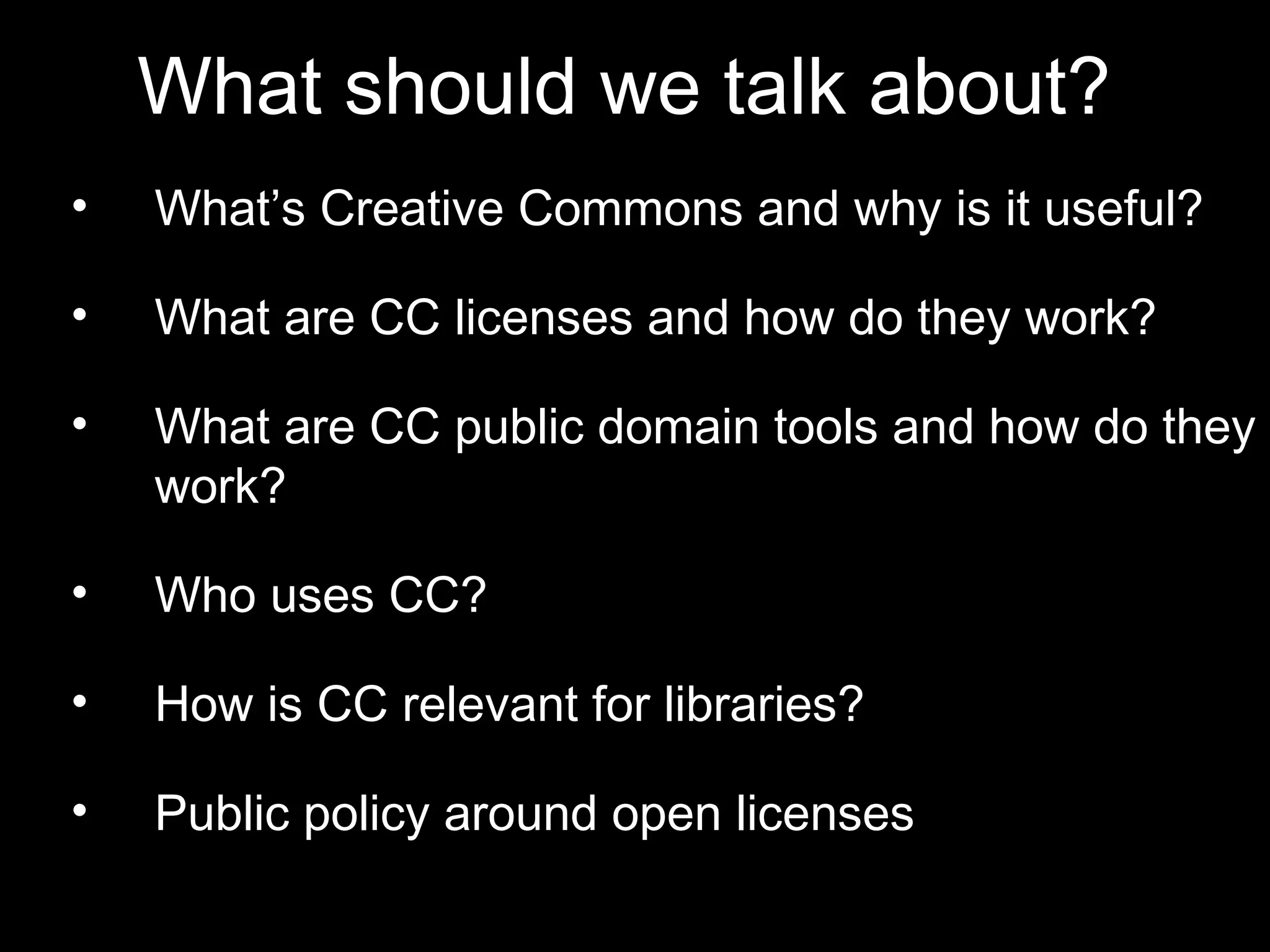 What should we talk about? 
• What’s Creative Commons and why is it 
useful? 
• What are CC licenses and how do they work? 
• What are CC public domain tools and how do 
they work? 
• Who uses CC? 
• How is CC relevant for libraries? 
• Public policy around open licenses 
 