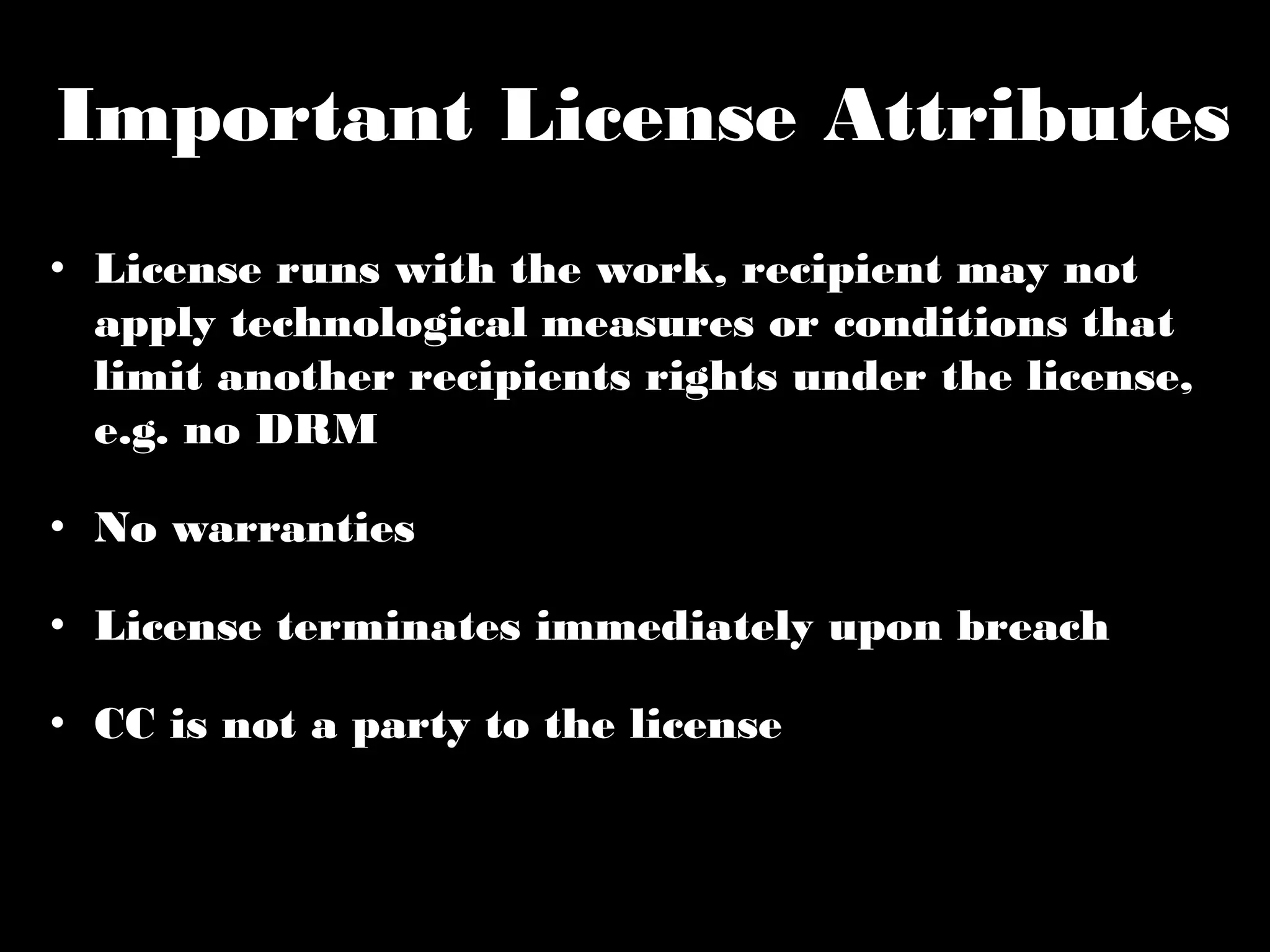Important License Attributes 
• License runs with the work, recipient may not 
apply technological measures or conditions that 
limit another recipients rights under the license, 
e.g. no DRM 
• No warranties 
• License terminates immediately upon breach 
• CC is not a party to the license 
 