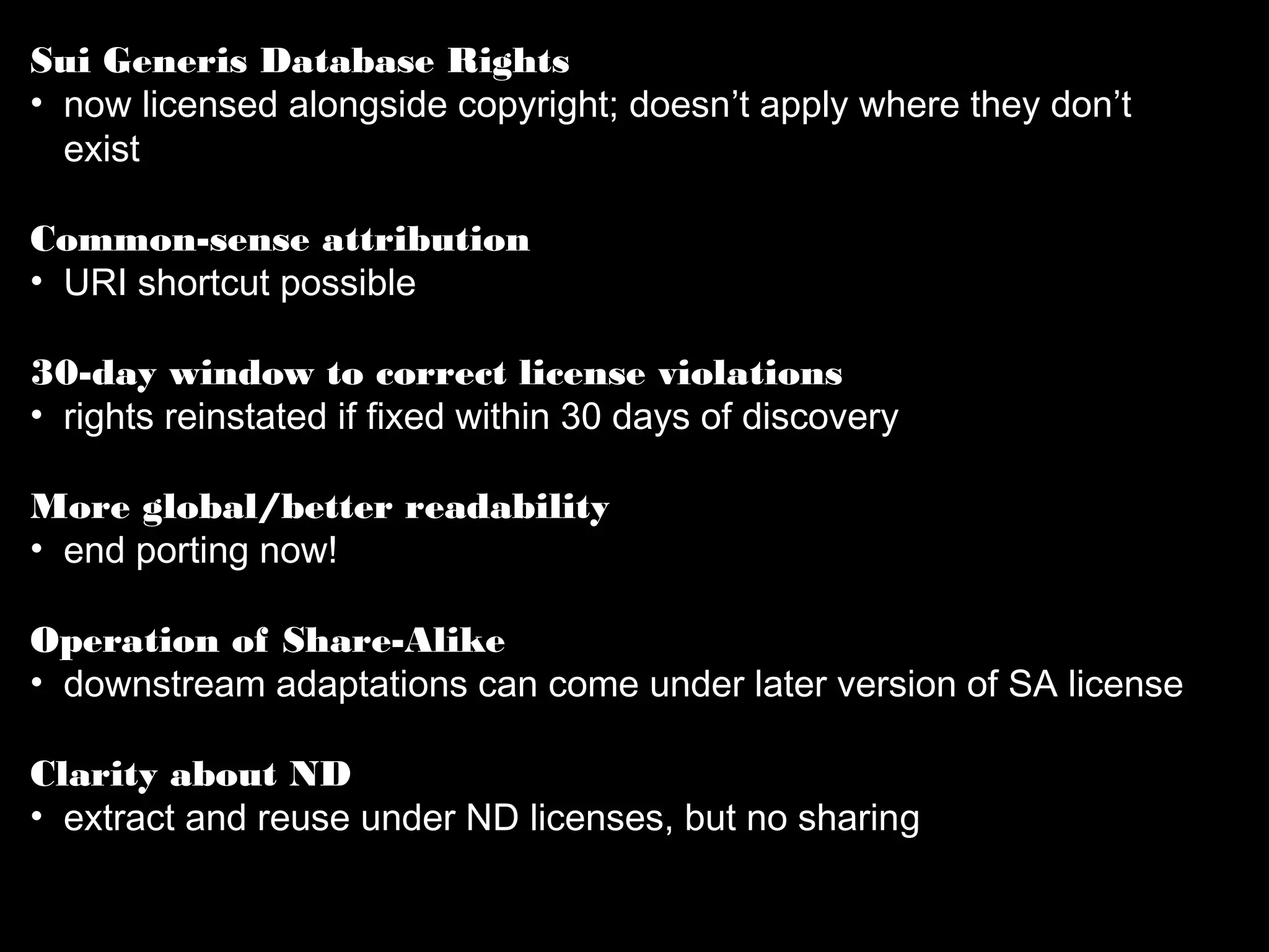 Sui Generis Database Rights 
• now licensed alongside copyright; doesn’t apply where they 
don’t exist 
Common-sense attribution 
• URI shortcut possible 
30-day window to correct license violations 
• rights reinstated if fixed within 30 days of discovery 
More global/better readability 
• end porting now! 
Operation of Share-Alike 
• downstream adaptations can come under later version of SA 
license 
Clarity about ND 
• extract and reuse under ND licenses, but no sharing 
 