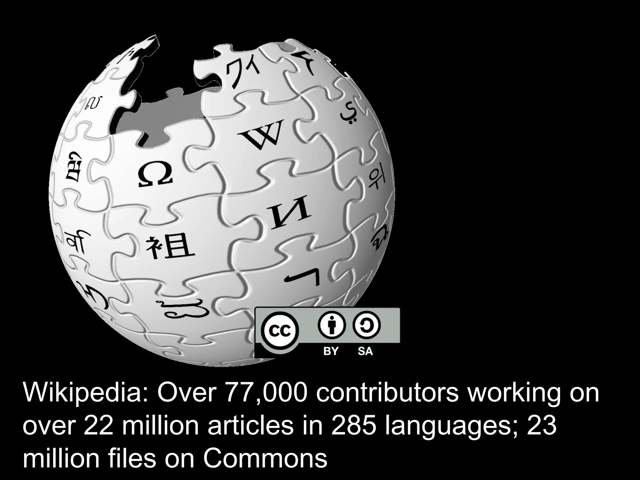 Wikipedia: Over 77,000 contributors 
working on over 22 million articles in 285 
languages; 23 million files on Commons 
 