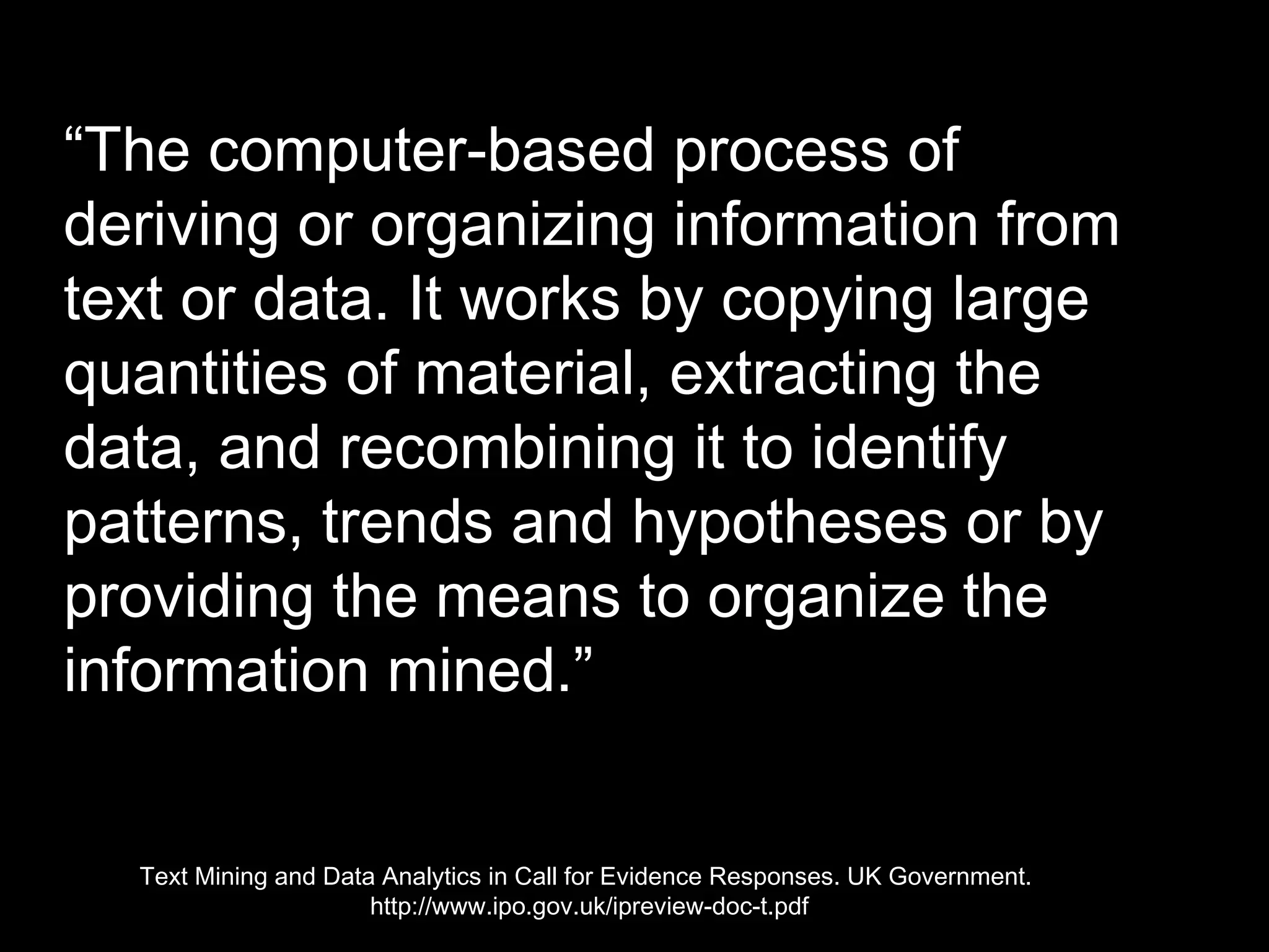 “The computer-based process of 
deriving or organizing information 
from text or data. It works by 
copying large quantities of material, 
extracting the data, and 
recombining it to identify 
patterns, trends and hypotheses or 
by providing the means to organize 
the information mined.” 
Text Mining and Data Analytics in Call for Evidence Responses. UK Government. 
http://www.ipo.gov.uk/ipreview-doc-t.pdf 
 