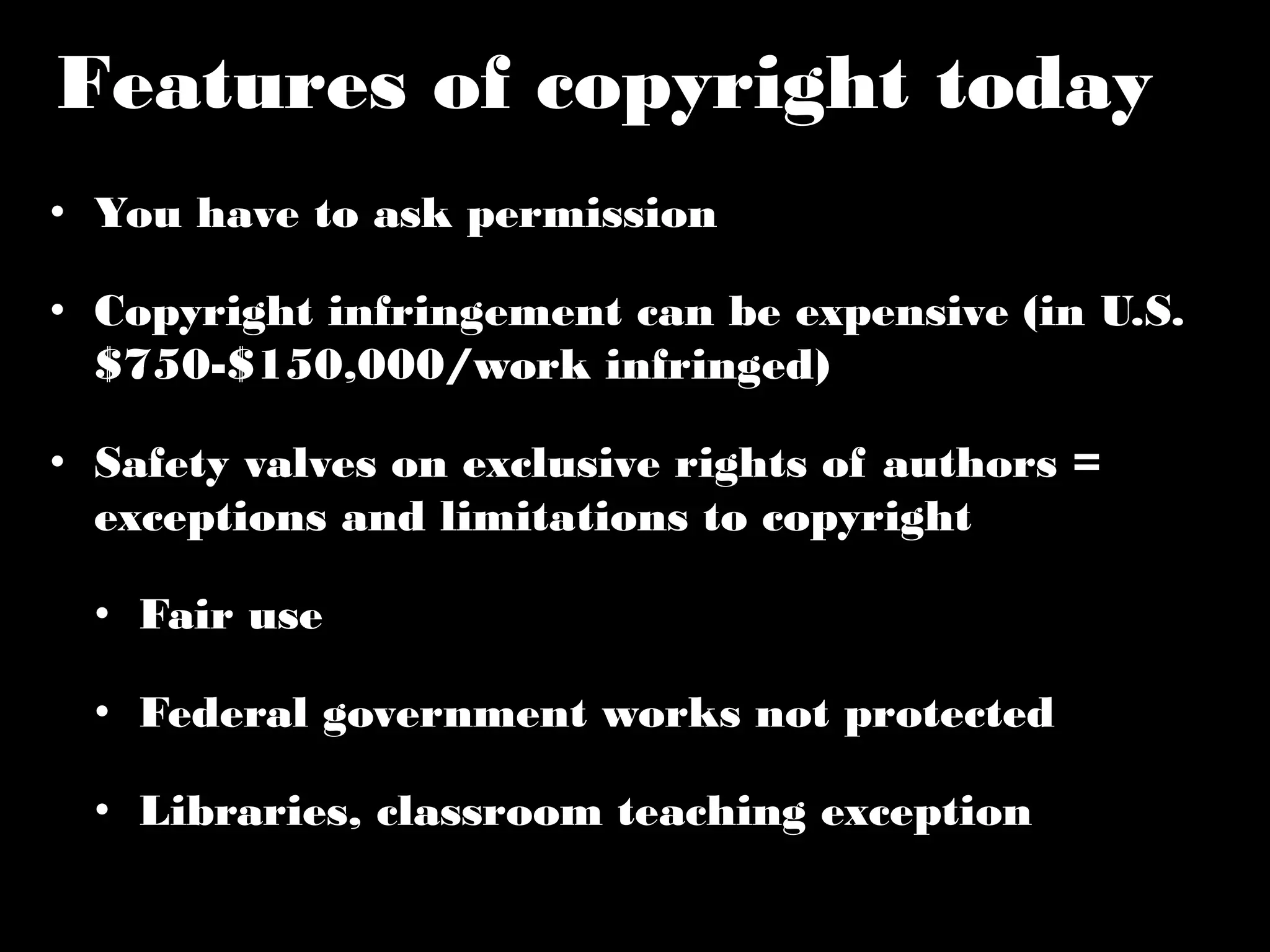 Features of copyright today 
• You have to ask permission 
• Copyright infringement can be expensive (in U.S. 
$750-$150,000/work infringed) 
• Safety valves on exclusive rights of authors = 
exceptions and limitations to copyright 
• Fair use 
• Federal government works not protected 
• Libraries, classroom teaching exception 
 