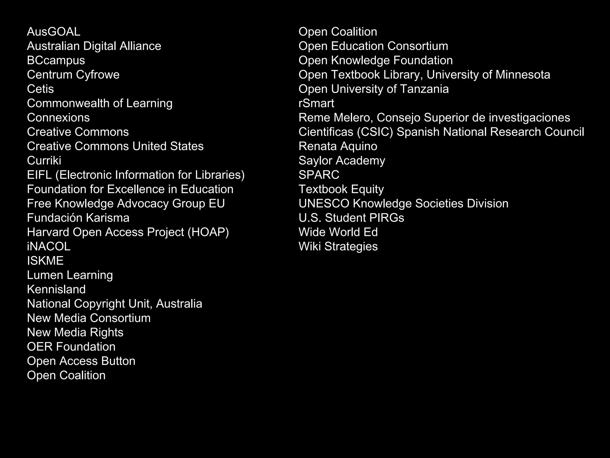 AusGOAL 
Australian Digital Alliance 
BCcampus 
Centrum Cyfrowe 
Cetis 
Commonwealth of Learning 
Connexions 
Creative Commons 
Creative Commons United States 
Curriki 
EIFL (Electronic Information for Libraries) 
Foundation for Excellence in Education 
Free Knowledge Advocacy Group EU 
Fundación Karisma 
Harvard Open Access Project (HOAP) 
iNACOL 
ISKME 
Lumen Learning 
Kennisland 
National Copyright Unit, Australia 
New Media Consortium 
New Media Rights 
OER Foundation 
Open Access Button 
Open Coalition 
Open Coalition 
Open Education Consortium 
Open Knowledge Foundation 
Open Textbook Library, University of Minnesota 
Open University of Tanzania 
rSmart 
Reme Melero, Consejo Superior de investigaciones 
Cientificas (CSIC) Spanish National Research 
Council 
Renata Aquino 
Saylor Academy 
SPARC 
Textbook Equity 
UNESCO Knowledge Societies Division 
U.S. Student PIRGs 
Wide World Ed 
Wiki Strategies 
 