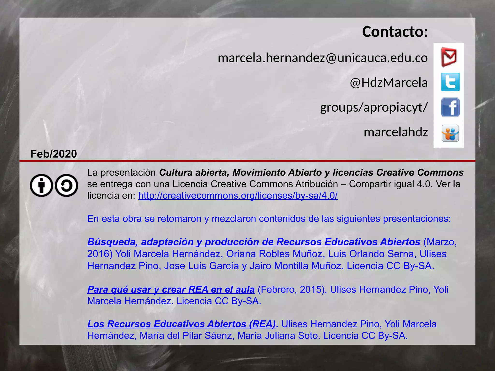 La presentación Cultura abierta, Movimiento Abierto y licencias Creative Commons
se entrega con una Licencia Creative Commons Atribución – Compartir igual 4.0. Ver la
licencia en: http://creativecommons.org/licenses/by-sa/4.0/
En esta obra se retomaron y mezclaron contenidos de las siguientes presentaciones:
Búsqueda, adaptación y producción de Recursos Educativos Abiertos (Marzo,
2016) Yoli Marcela Hernández, Oriana Robles Muñoz, Luis Orlando Serna, Ulises
Hernandez Pino, Jose Luis García y Jairo Montilla Muñoz. Licencia CC By-SA.
Para qué usar y crear REA en el aula (Febrero, 2015). Ulises Hernandez Pino, Yoli
Marcela Hernández. Licencia CC By-SA.
Los Recursos Educativos Abiertos (REA). Ulises Hernandez Pino, Yoli Marcela
Hernández, María del Pilar Sáenz, María Juliana Soto. Licencia CC By-SA.
Contacto:
marcela.hernandez@unicauca.edu.co
@HdzMarcela
groups/apropiacyt/
marcelahdz
Feb/2020
 