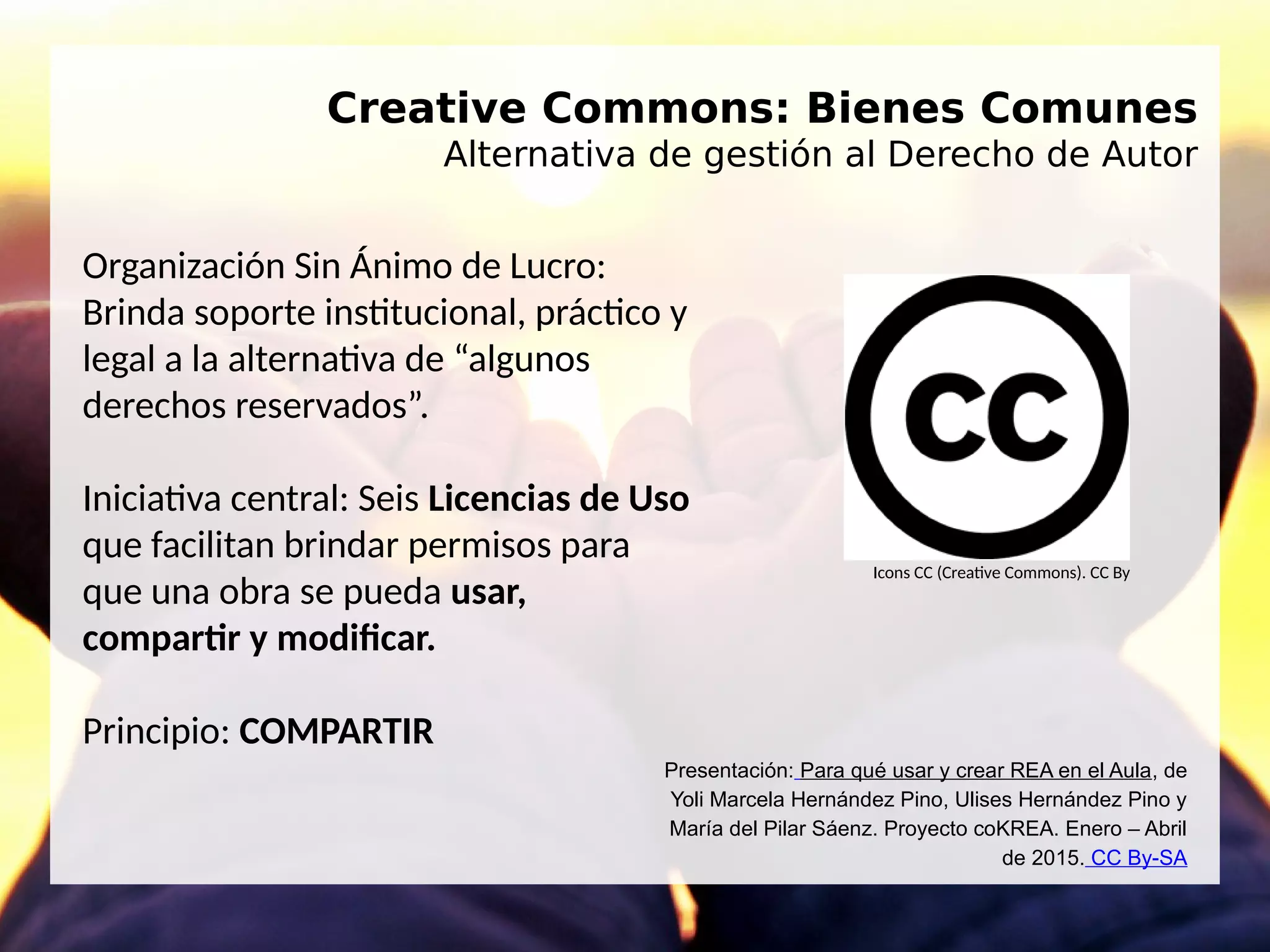 Creative Commons: Bienes Comunes
Alternativa de gestión al Derecho de Autor
Organización Sin Ánimo de Lucro:
Brinda soporte institucional, práctico y
legal a la alternativa de “algunos
derechos reservados”.
Iniciativa central: Seis Licencias de Uso
que facilitan brindar permisos para
que una obra se pueda usar,
compartir y modificar.
Principio: COMPARTIR
Icons CC (Creative Commons). CC By
Presentación: Para qué usar y crear REA en el Aula, de
Yoli Marcela Hernández Pino, Ulises Hernández Pino y
María del Pilar Sáenz. Proyecto coKREA. Enero – Abril
de 2015. CC By-SA
 
