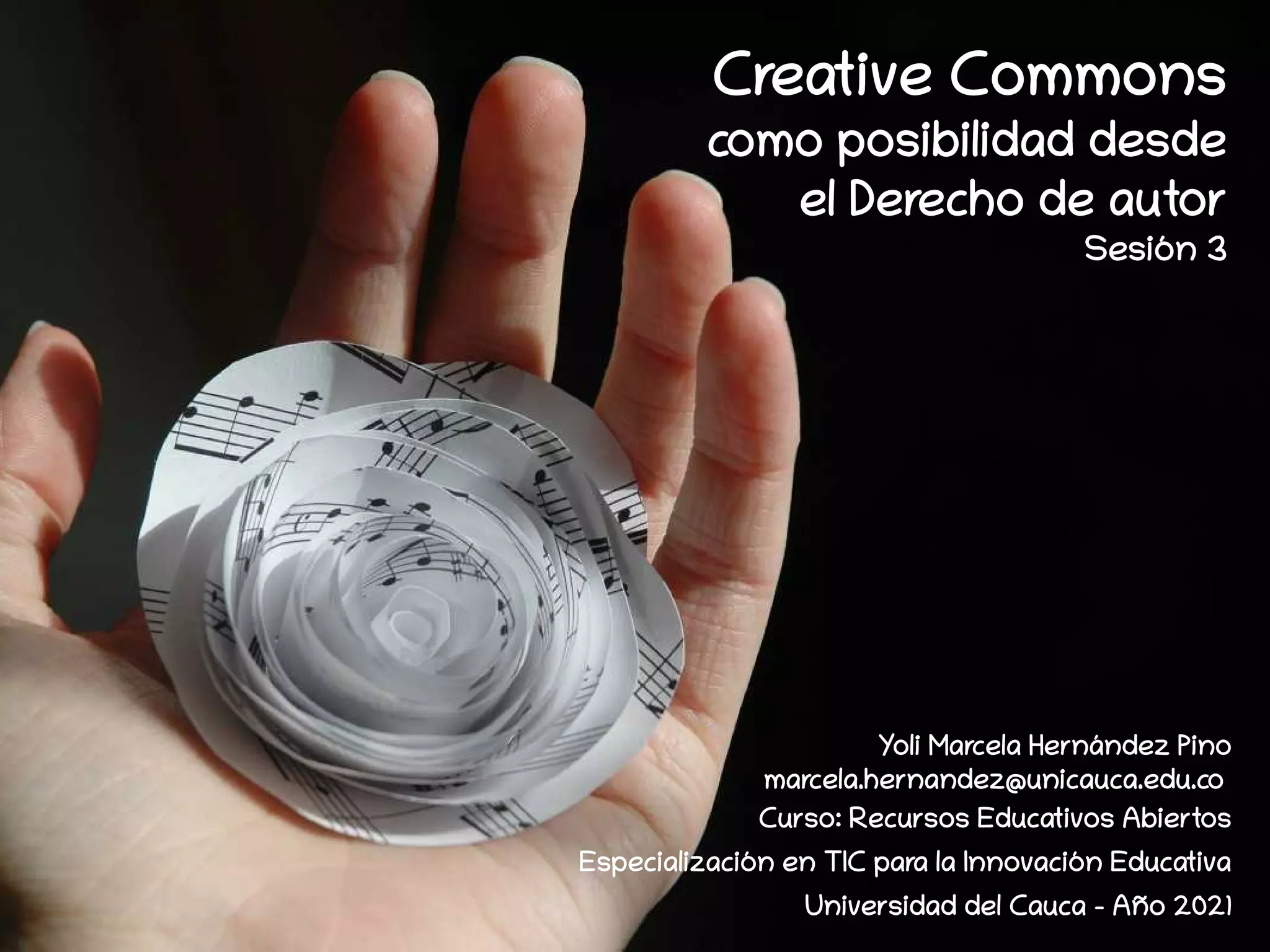 Creative Commons
como posibilidad desde
el Derecho de autor
Sesión 3
Yoli Marcela Hernández Pino
marcela.hernandez@unicauca.edu.co
Curso: Recursos Educativos Abiertos
Especialización en TIC para la Innovación Educativa
Universidad del Cauca - Año 2021
 
