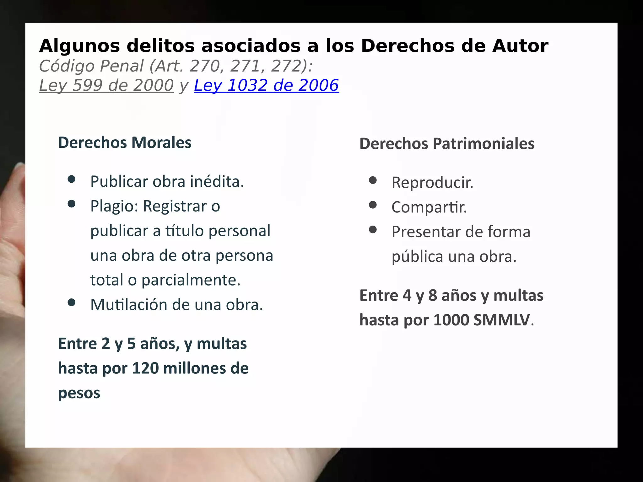 Algunos delitos asociados a los Derechos de Autor
Código Penal (Art. 270, 271, 272):
Ley 599 de 2000 y Ley 1032 de 2006
Derechos Morales
● Publicar obra inédita.
● Plagio: Registrar o
publicar a título personal
una obra de otra persona
total o parcialmente.
● Mutilación de una obra.
Entre 2 y 5 años, y multas
hasta por 120 millones de
pesos
Derechos Patrimoniales
● Reproducir.
● Compartir.
● Presentar de forma
pública una obra.
Entre 4 y 8 años y multas
hasta por 1000 SMMLV.
 