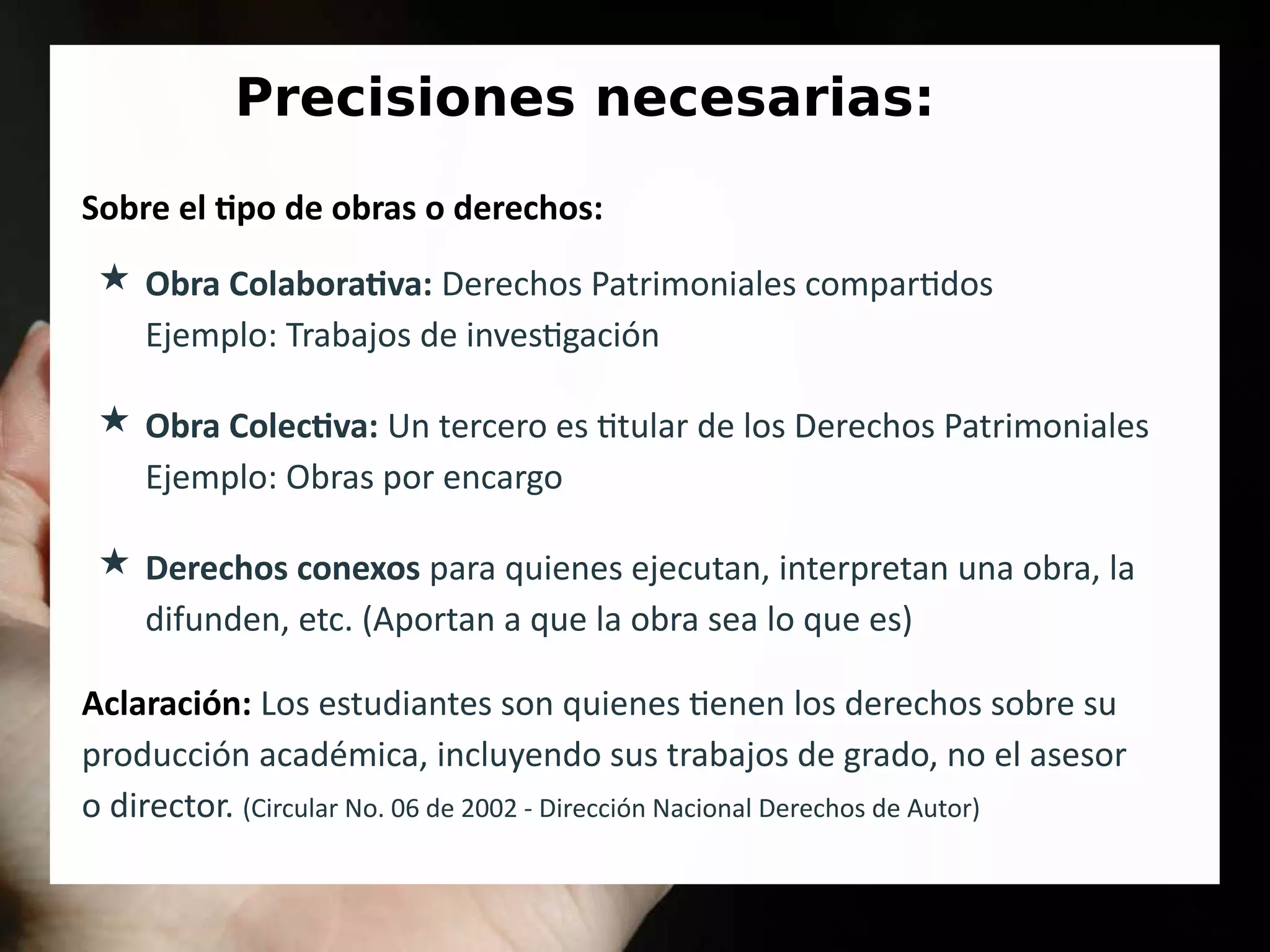 Precisiones necesarias:
Sobre el tipo de obras o derechos:
★ Obra Colaborativa: Derechos Patrimoniales compartidos
Ejemplo: Trabajos de investigación
★ Obra Colectiva: Un tercero es titular de los Derechos Patrimoniales
Ejemplo: Obras por encargo
★ Derechos conexos para quienes ejecutan, interpretan una obra, la
difunden, etc. (Aportan a que la obra sea lo que es)
Aclaración: Los estudiantes son quienes tienen los derechos sobre su
producción académica, incluyendo sus trabajos de grado, no el asesor
o director. (Circular No. 06 de 2002 - Dirección Nacional Derechos de Autor)
 