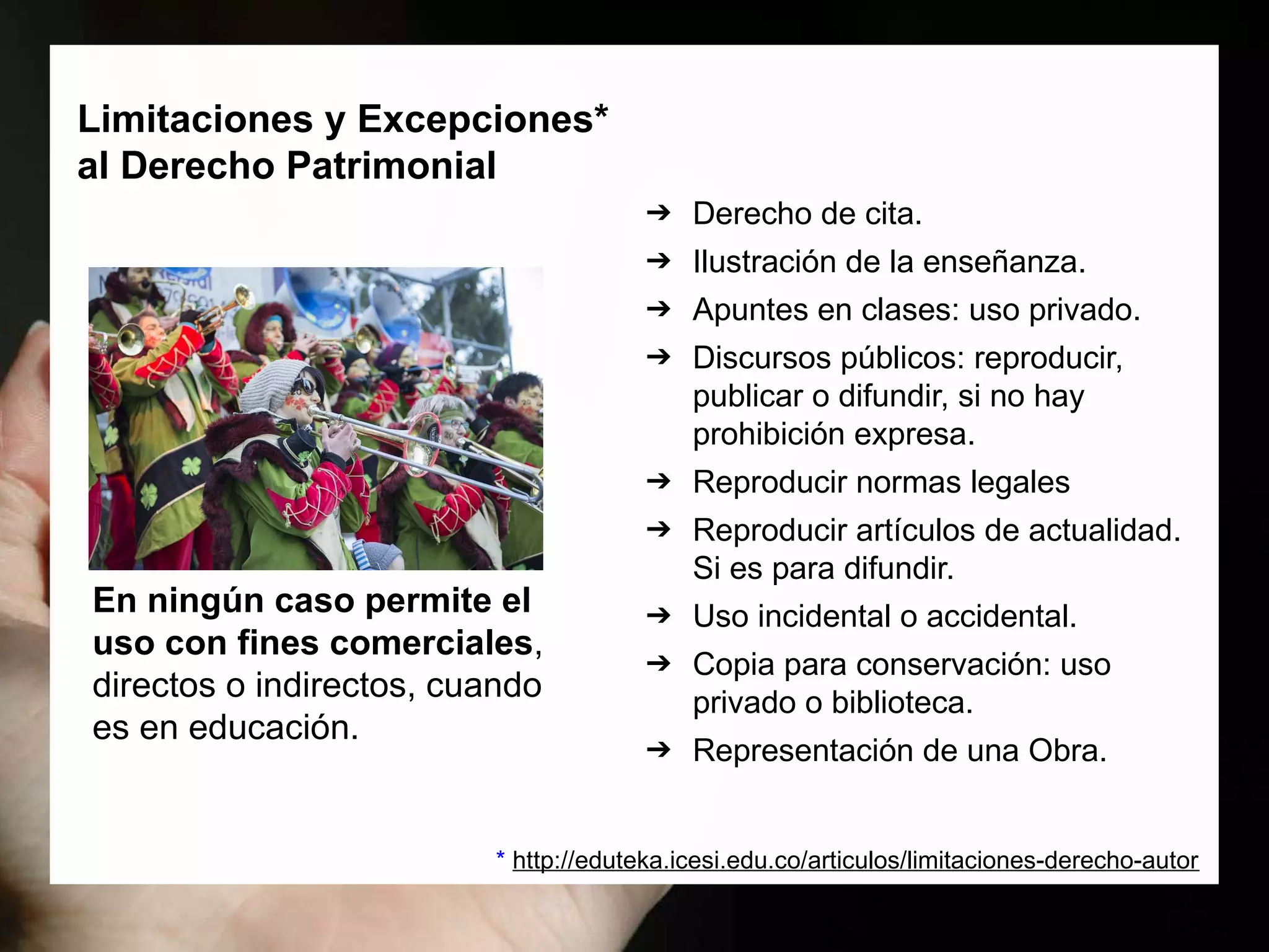 Limitaciones y Excepciones*
al Derecho Patrimonial
➔ Derecho de cita.
➔ Ilustración de la enseñanza.
➔ Apuntes en clases: uso privado.
➔ Discursos públicos: reproducir,
publicar o difundir, si no hay
prohibición expresa.
➔ Reproducir normas legales
➔ Reproducir artículos de actualidad.
Si es para difundir.
➔ Uso incidental o accidental.
➔ Copia para conservación: uso
privado o biblioteca.
➔ Representación de una Obra.
En ningún caso permite el
uso con fines comerciales,
directos o indirectos, cuando
es en educación.
* http://eduteka.icesi.edu.co/articulos/limitaciones-derecho-autor
 