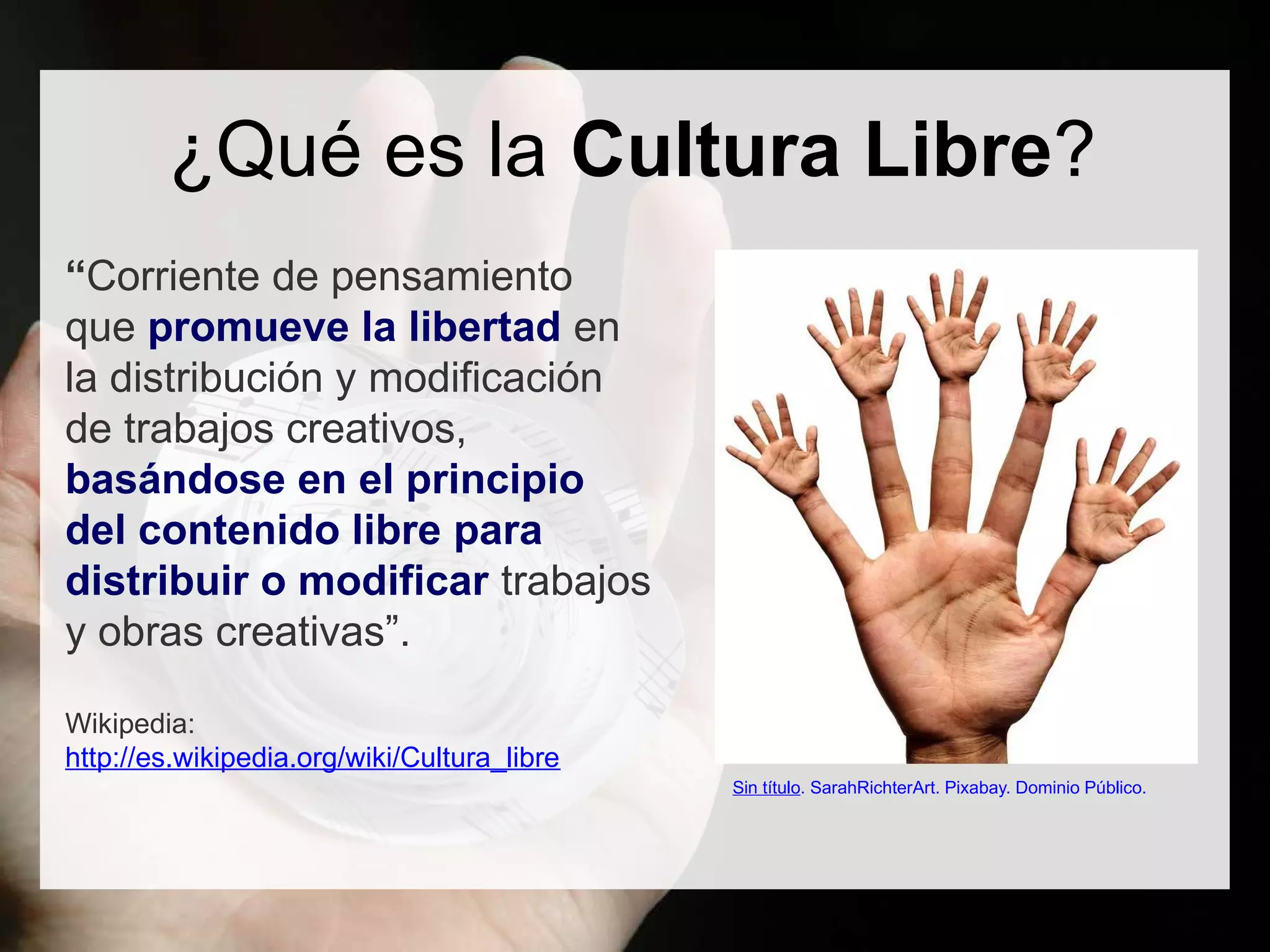 ¿Qué es la Cultura Libre?
“Corriente de pensamiento
que promueve la libertad en
la distribución y modificación
de trabajos creativos,
basándose en el principio
del contenido libre para
distribuir o modificar trabajos
y obras creativas”.
Wikipedia:
http://es.wikipedia.org/wiki/Cultura_libre
Sin título. SarahRichterArt. Pixabay. Dominio Público.
 