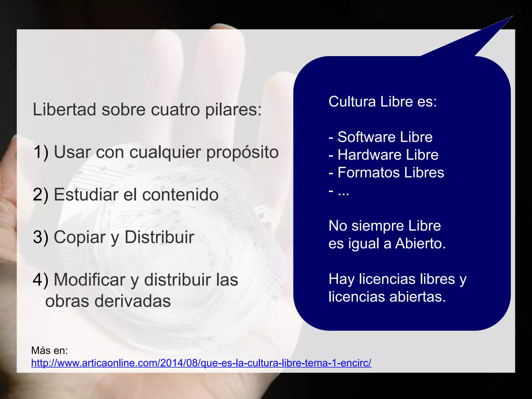 Libertad sobre cuatro pilares:
1) Usar con cualquier propósito
2) Estudiar el contenido
3) Copiar y Distribuir
4) Modificar y distribuir las
obras derivadas
Más en:
http://www.articaonline.com/2014/08/que-es-la-cultura-libre-tema-1-encirc/
Cultura Libre es:
- Software Libre
- Hardware Libre
- Formatos Libres
- ...
No siempre Libre
es igual a Abierto.
Hay licencias libres y
licencias abiertas.
 