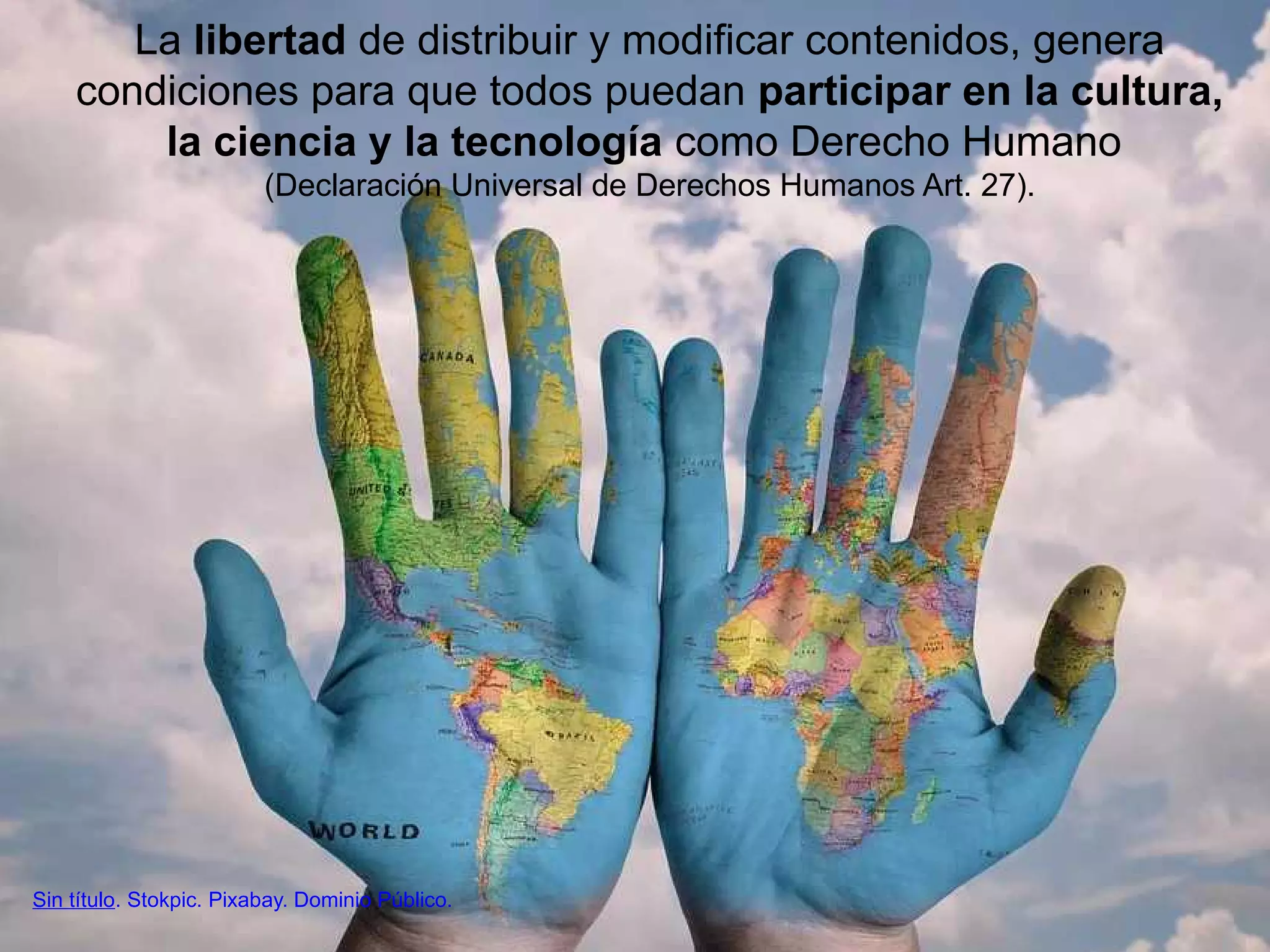 La libertad de distribuir y modificar contenidos, genera
condiciones para que todos puedan participar en la cultura,
la ciencia y la tecnología como Derecho Humano
(Declaración Universal de Derechos Humanos Art. 27).
Sin título. Stokpic. Pixabay. Dominio Público.
 