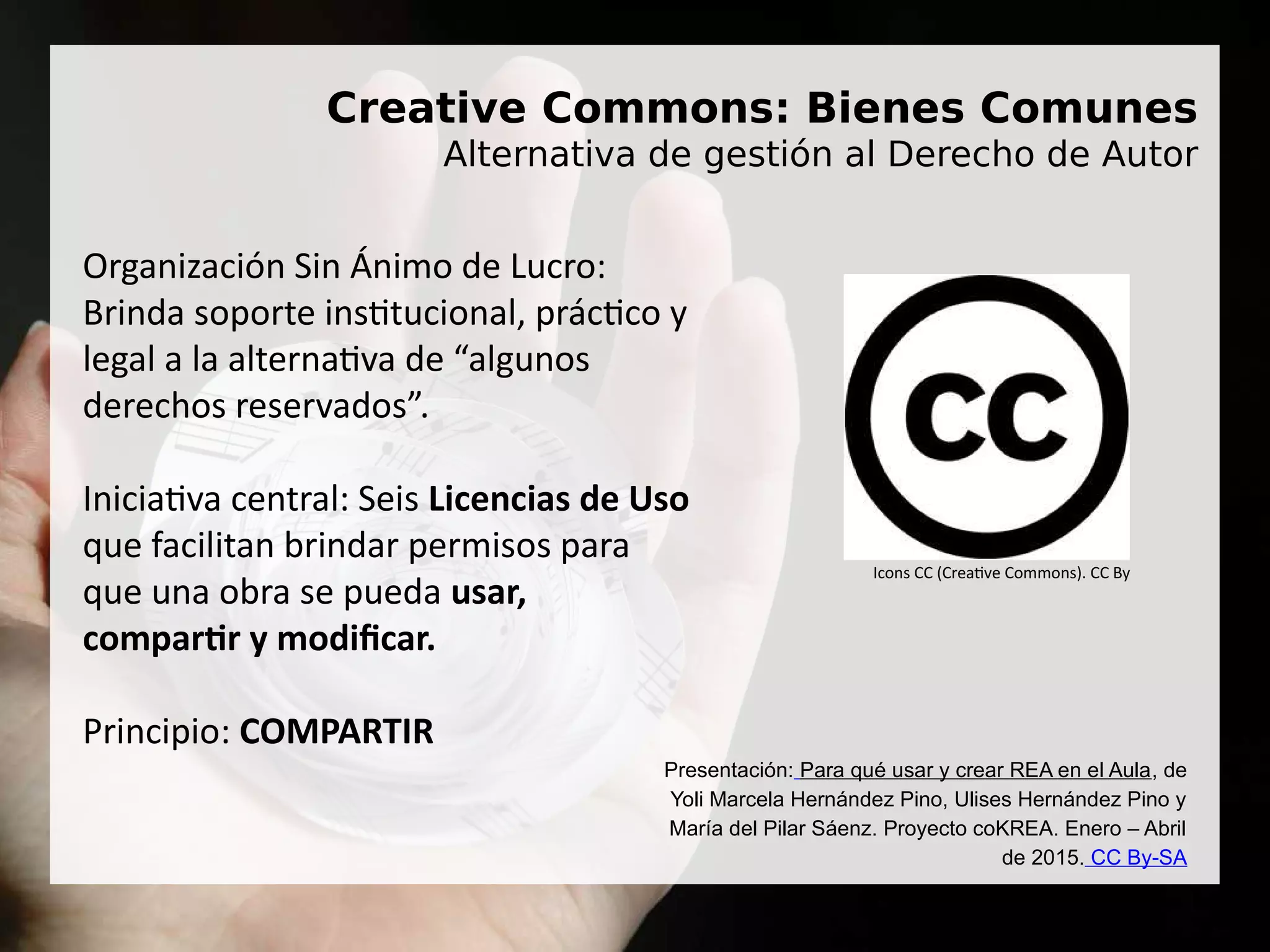 Creative Commons: Bienes Comunes
Alternativa de gestión al Derecho de Autor
Organización Sin Ánimo de Lucro:
Brinda soporte institucional, práctico y
legal a la alternativa de “algunos
derechos reservados”.
Iniciativa central: Seis Licencias de Uso
que facilitan brindar permisos para
que una obra se pueda usar,
compartir y modificar.
Principio: COMPARTIR
Icons CC (Creative Commons). CC By
Presentación: Para qué usar y crear REA en el Aula, de
Yoli Marcela Hernández Pino, Ulises Hernández Pino y
María del Pilar Sáenz. Proyecto coKREA. Enero – Abril
de 2015. CC By-SA
 