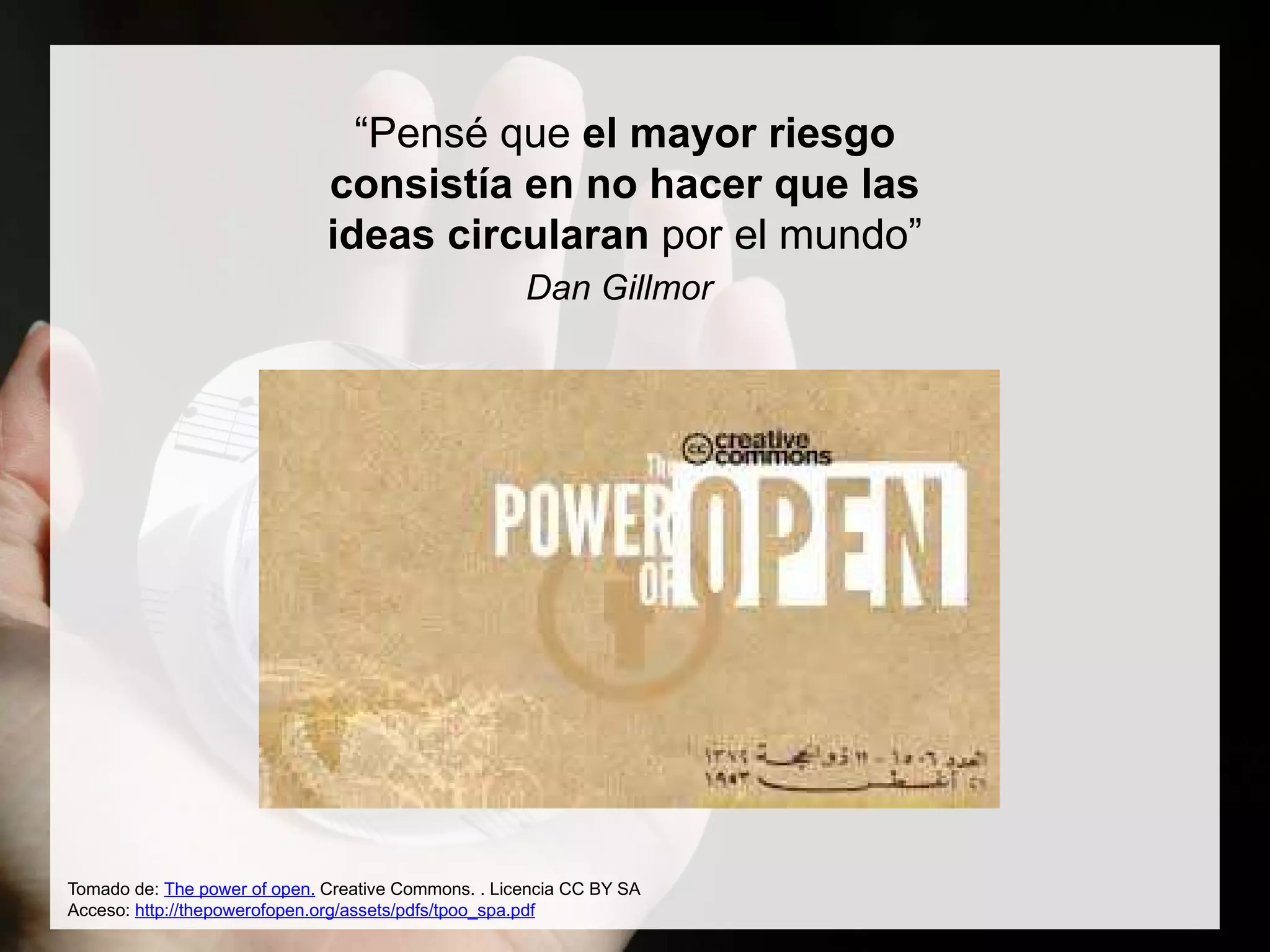Tomado de: The power of open. Creative Commons. . Licencia CC BY SA
Acceso: http://thepowerofopen.org/assets/pdfs/tpoo_spa.pdf
“Pensé que el mayor riesgo
consistía en no hacer que las
ideas circularan por el mundo”
Dan Gillmor
 