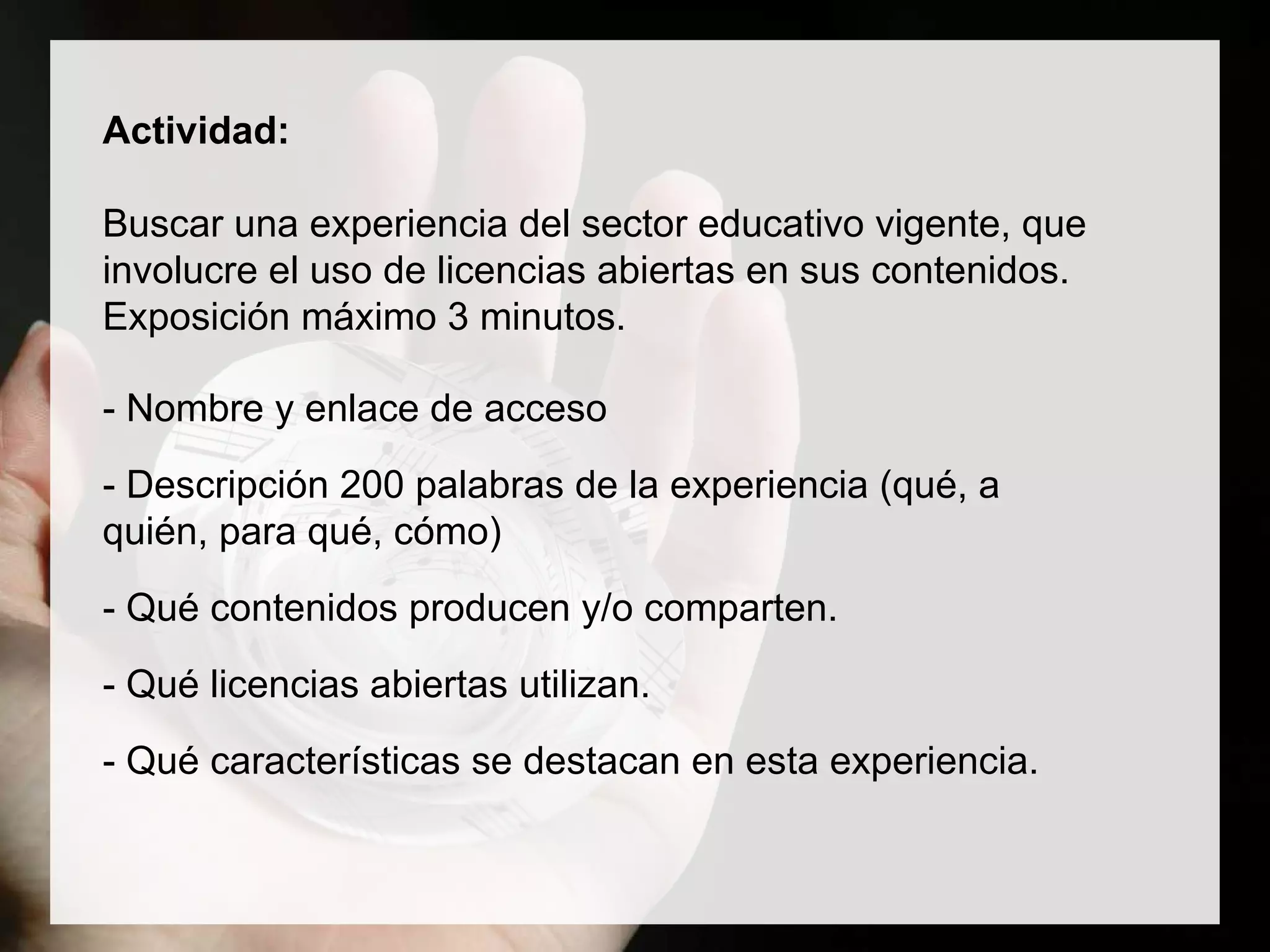 Actividad:
Buscar una experiencia del sector educativo vigente, que
involucre el uso de licencias abiertas en sus contenidos.
Exposición máximo 3 minutos.
- Nombre y enlace de acceso
- Descripción 200 palabras de la experiencia (qué, a
quién, para qué, cómo)
- Qué contenidos producen y/o comparten.
- Qué licencias abiertas utilizan.
- Qué características se destacan en esta experiencia.
 
