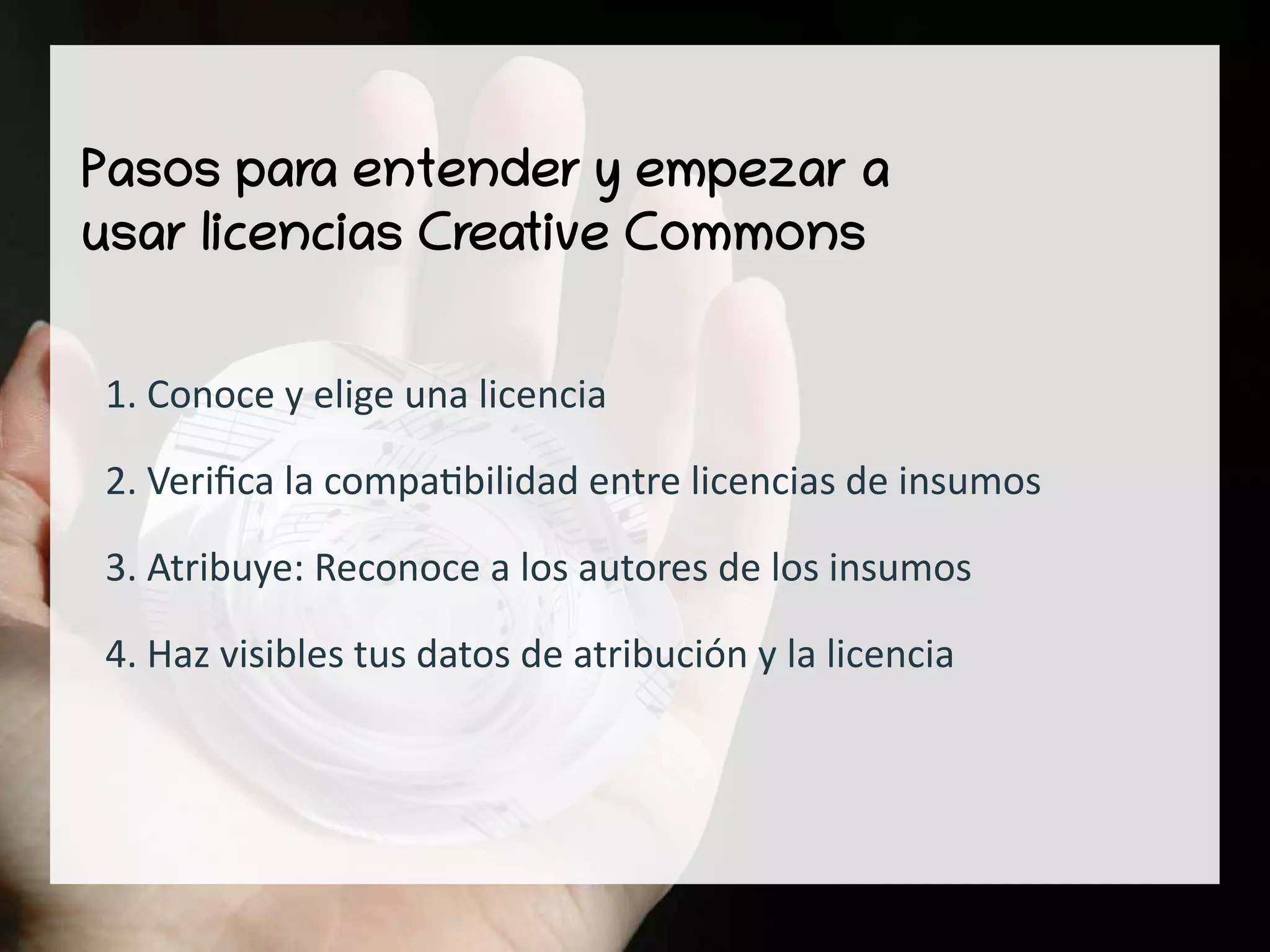 Pasos para entender y empezar a
usar licencias Creative Commons
1. Conoce y elige una licencia
2. Verifica la compatibilidad entre licencias de insumos
3. Atribuye: Reconoce a los autores de los insumos
4. Haz visibles tus datos de atribución y la licencia
 