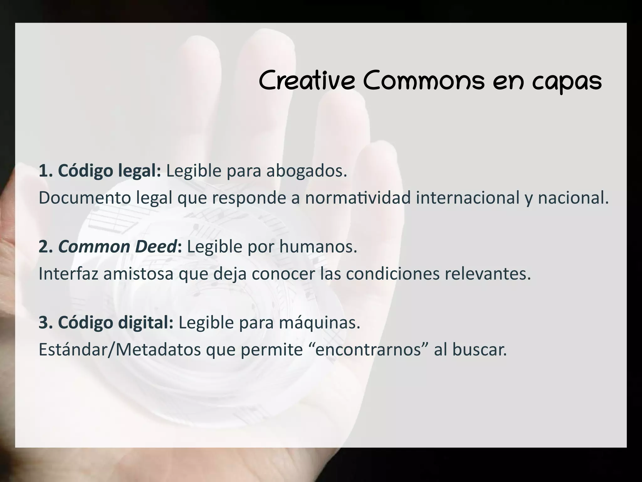 Creative Commons en capas
1. Código legal: Legible para abogados.
Documento legal que responde a normatividad internacional y nacional.
2. Common Deed: Legible por humanos.
Interfaz amistosa que deja conocer las condiciones relevantes.
3. Código digital: Legible para máquinas.
Estándar/Metadatos que permite “encontrarnos” al buscar.
 