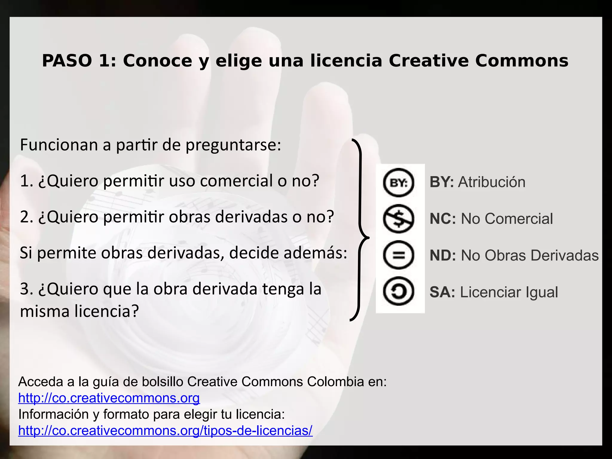 PASO 1: Conoce y elige una licencia Creative Commons
Funcionan a partir de preguntarse:
1. ¿Quiero permitir uso comercial o no?
2. ¿Quiero permitir obras derivadas o no?
Si permite obras derivadas, decide además:
3. ¿Quiero que la obra derivada tenga la
misma licencia?
Acceda a la guía de bolsillo Creative Commons Colombia en:
http://co.creativecommons.org
Información y formato para elegir tu licencia:
http://co.creativecommons.org/tipos-de-licencias/
BY: Atribución
NC: No Comercial
ND: No Obras Derivadas
SA: Licenciar Igual
 