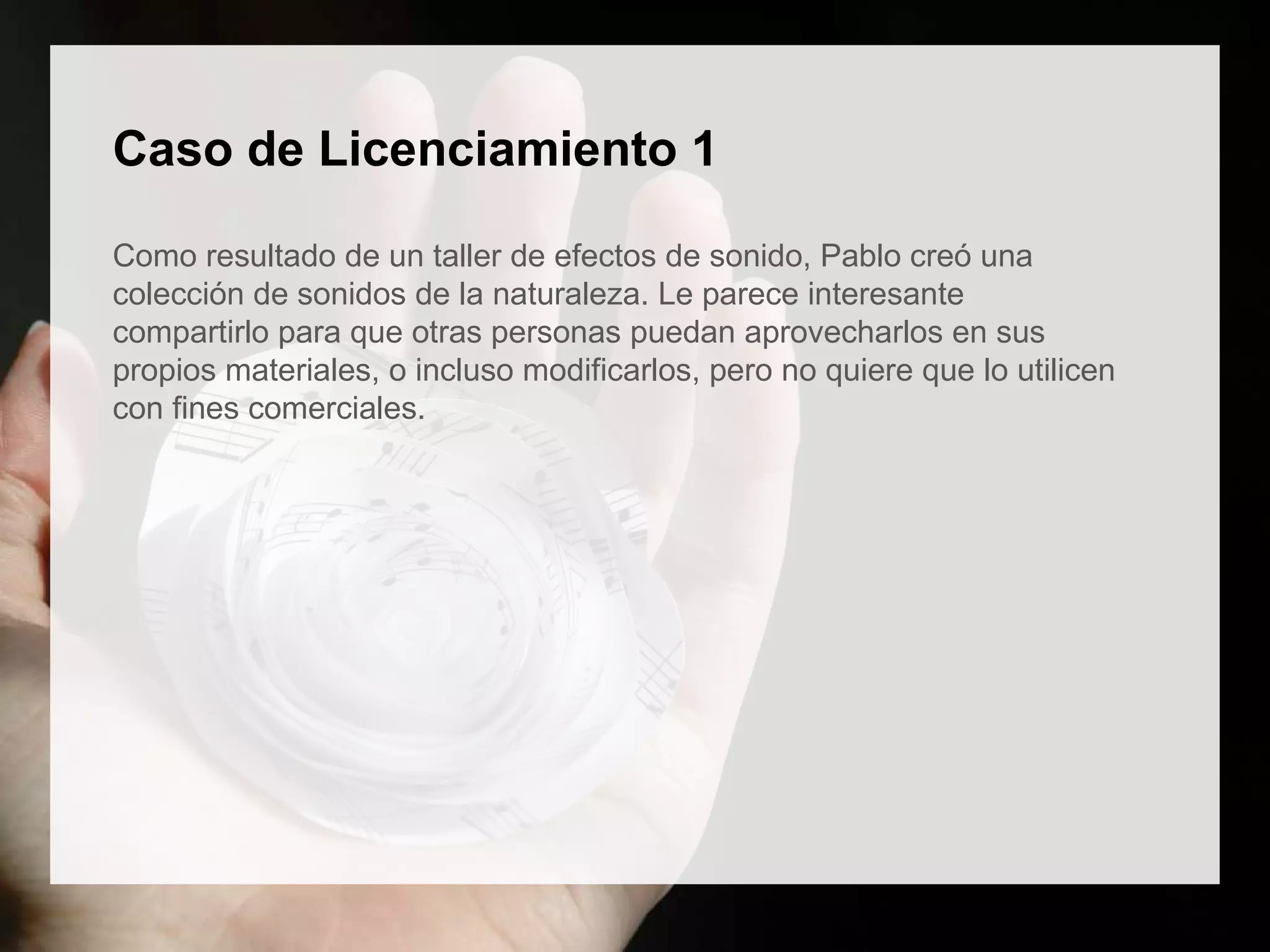 Caso de Licenciamiento 1
Como resultado de un taller de efectos de sonido, Pablo creó una
colección de sonidos de la naturaleza. Le parece interesante
compartirlo para que otras personas puedan aprovecharlos en sus
propios materiales, o incluso modificarlos, pero no quiere que lo utilicen
con fines comerciales.
 